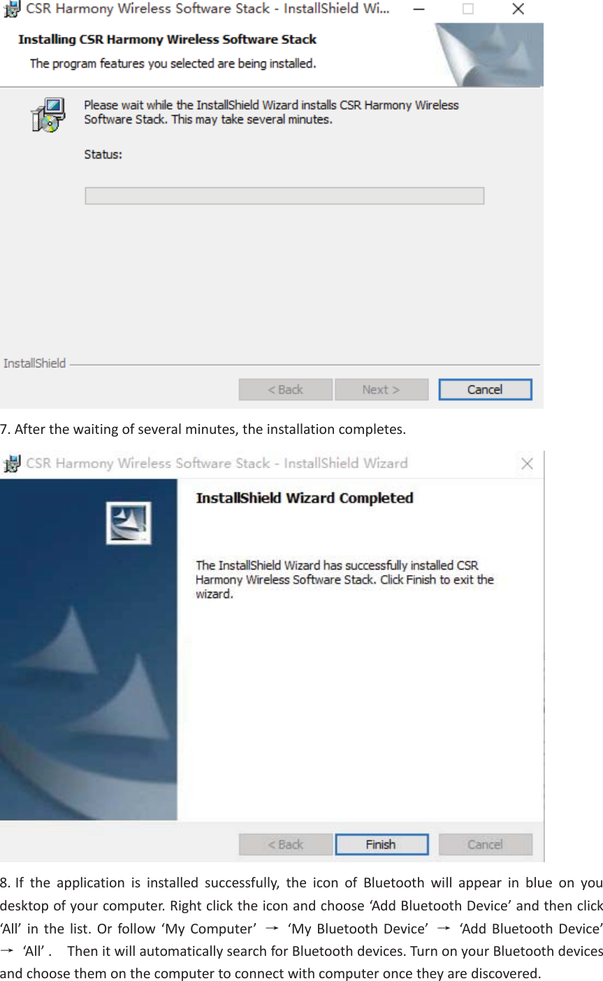 7. After the waiting of several minutes, the installation completes.8. If the application is installed successfully, the icon of Bluetooth will appear in blue on youdesktop of your computer. Right click the icon and choose ‘Add Bluetooth Device’ and then click ‘All’ in the list. Or follow ‘My Computer’  ė‘My Bluetooth Device’  ė  ‘Add Bluetooth Device’ ė  ‘All’ .    Then it will automatically search for Bluetooth devices. Turn on your Bluetooth devices and choose them on the computer to connect with computer once they are discovered.   