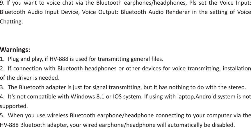 9. If you want to voice chat via the Bluetooth earphones/headphones, Pls set the Voice Input:Bluetooth Audio Input Device, Voice Output: Bluetooth Audio Renderer in the setting of Voice Chatting. Warnings: 1. Plug and play, if HV-888 is used for transmitting general files.2. If connection with Bluetooth headphones or other devices for voice transmitting, installationof the driver is needed. 3. The Bluetooth adapter is just for signal transmitting, but it has nothing to do with the stereo.4. It&apos;s not compatible with Windows 8.1 or IOS system. If using with laptop,Android system is notsupported. 5. When you use wireless Bluetooth earphone/headphone connecting to your computer via theHV-888 Bluetooth adapter, your wired earphone/headphone will automatically be disabled. 