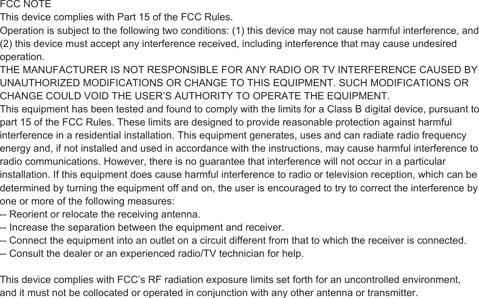 FCC NOTEThis device complies with Part 15 of the FCC Rules.Operation is subject to the following two conditions: (1) this device may not cause harmful interference, and(2) this device must accept any interference received, including interference that may cause undesiredoperation.THE MANUFACTURER IS NOT RESPONSIBLE FOR ANY RADIO OR TV INTERFERENCE CAUSED BYUNAUTHORIZED MODIFICATIONS OR CHANGE TO THIS EQUIPMENT. SUCH MODIFICATIONS ORCHANGE COULD VOID THE USER’S AUTHORITY TO OPERATE THE EQUIPMENT.This equipment has been tested and found to comply with the limits for a Class B digital device, pursuant topart 15 of the FCC Rules. These limits are designed to provide reasonable protection against harmfulinterference in a residential installation. This equipment generates, uses and can radiate radio frequencyenergy and, if not installed and used in accordance with the instructions, may cause harmful interference toradio communications. However, there is no guarantee that interference will not occur in a particularinstallation. If this equipment does cause harmful interference to radio or television reception, which can bedetermined by turning the equipment off and on, the user is encouraged to try to correct the interference byone or more of the following measures:-- Reorient or relocate the receiving antenna.-- Increase the separation between the equipment and receiver.-- Connect the equipment into an outlet on a circuit different from that to which the receiver is connected.-- Consult the dealer or an experienced radio/TV technician for help. This device complies with FCC’s RF radiation exposure limits set forth for an uncontrolled environment, and it must not be collocated or operated in conjunction with any other antenna or transmitter. and it must not be collocated or operated in conjunction with any other antenna or transmitter.  . 