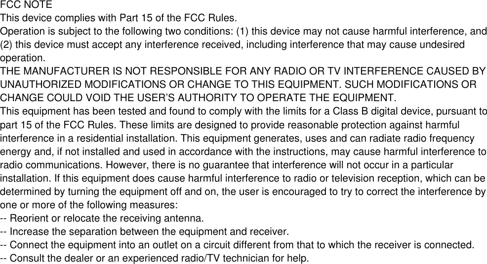 FCC NOTEThis device complies with Part 15 of the FCC Rules.Operation is subject to the following two conditions: (1) this device may not cause harmful interference, and(2) this device must accept any interference received, including interference that may cause undesiredoperation.THE MANUFACTURER IS NOT RESPONSIBLE FOR ANY RADIO OR TV INTERFERENCE CAUSED BYUNAUTHORIZED MODIFICATIONS OR CHANGE TO THIS EQUIPMENT. SUCH MODIFICATIONS ORCHANGE COULD VOID THE USER’S AUTHORITY TO OPERATE THE EQUIPMENT.This equipment has been tested and found to comply with the limits for a Class B digital device, pursuant topart 15 of the FCC Rules. These limits are designed to provide reasonable protection against harmfulinterference in a residential installation. This equipment generates, uses and can radiate radio frequencyenergy and, if not installed and used in accordance with the instructions, may cause harmful interference toradio communications. However, there is no guarantee that interference will not occur in a particularinstallation. If this equipment does cause harmful interference to radio or television reception, which can bedetermined by turning the equipment off and on, the user is encouraged to try to correct the interference byone or more of the following measures:-- Reorient or relocate the receiving antenna.-- Increase the separation between the equipment and receiver.-- Connect the equipment into an outlet on a circuit different from that to which the receiver is connected.-- Consult the dealer or an experienced radio/TV technician for help.