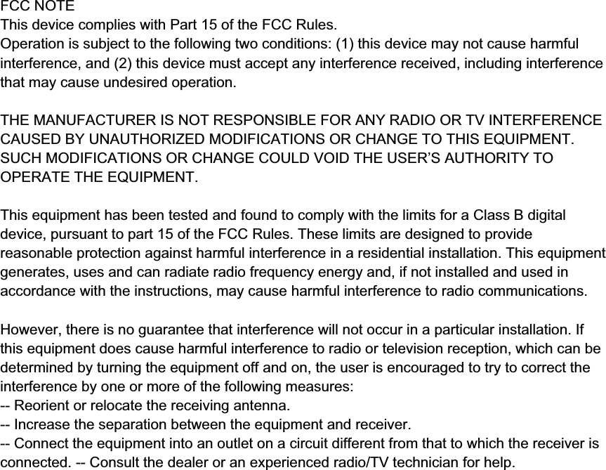 FCC NOTEThis device complies with Part 15 of the FCC Rules.Operation is subject to the following two conditions: (1) this device may not cause harmful interference, and(2) this device must accept any interference received, including interference that may cause undesiredoperation.THE MANUFACTURER IS NOT RESPONSIBLE FOR ANY RADIO OR TV INTERFERENCE CAUSED BYUNAUTHORIZED MODIFICATIONS OR CHANGE TO THIS EQUIPMENT. SUCH MODIFICATIONS ORCHANGE COULD VOID THE USER’S AUTHORITY TO OPERATE THE EQUIPMENT.This equipment has been tested and found to comply with the limits for a Class B digital device, pursuant topart 15 of the FCC Rules. These limits are designed to provide reasonable protection against harmfulinterference in a residential installation. This equipment generates, uses and can radiate radio frequencyenergy and, if not installed and used in accordance with the instructions, may cause harmful interference toradio communications. However, there is no guarantee that interference will not occur in a particularinstallation. If this equipment does cause harmful interference to radio or television reception, which can bedetermined by turning the equipment off and on, the user is encouraged to try to correct the interference byone or more of the following measures:-- Reorient or relocate the receiving antenna.-- Increase the separation between the equipment and receiver.-- Connect the equipment into an outlet on a circuit different from that to which the receiver is connected.-- Consult the dealer or an experienced radio/TV technician for help.