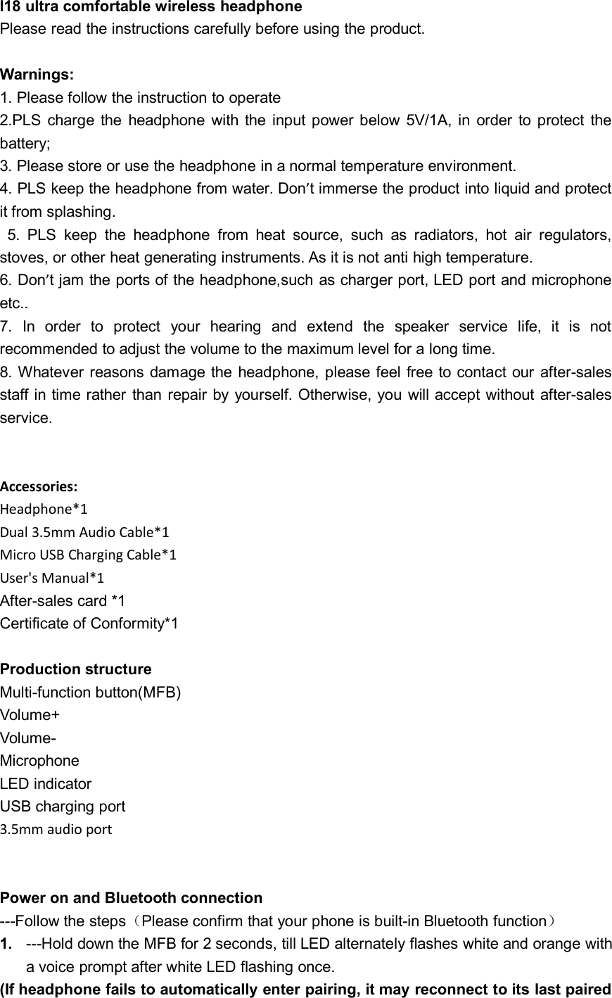I18 ultra comfortable wireless headphonePlease read the instructions carefully before using the product.Warnings:1. Please follow the instruction to operate2.PLS charge the headphone with the input power below 5V/1A, in order to protect thebattery;3. Please store or use the headphone in a normal temperature environment.4. PLS keep the headphone from water. Don’t immerse the product into liquid and protectit from splashing.5. PLS keep the headphone from heat source, such as radiators, hot air regulators,stoves, or other heat generating instruments. As it is not anti high temperature.6. Don’t jam the ports of the headphone,such as charger port, LED port and microphoneetc..7. In order to protect your hearing and extend the speaker service life, it is notrecommended to adjust the volume to the maximum level for a long time.8. Whatever reasons damage the headphone, please feel free to contact our after-salesstaff in time rather than repair by yourself. Otherwise, you will accept without after-salesservice.Accessories:Headphone*1Dual 3.5mm Audio Cable*1Micro USB Charging Cable*1User&apos;s Manual*1After-sales card *1Certificate of Conformity*1Production structureMulti-function button(MFB)Volume+Volume-MicrophoneLED indicatorUSB charging port3.5mm audio portPower on and Bluetooth connection---Follow the steps（Please confirm that your phone is built-in Bluetooth function）1. ---Hold down the MFB for 2 seconds, till LED alternately flashes white and orange witha voice prompt after white LED flashing once.(If headphone fails to automatically enter pairing, it may reconnect to its last paired