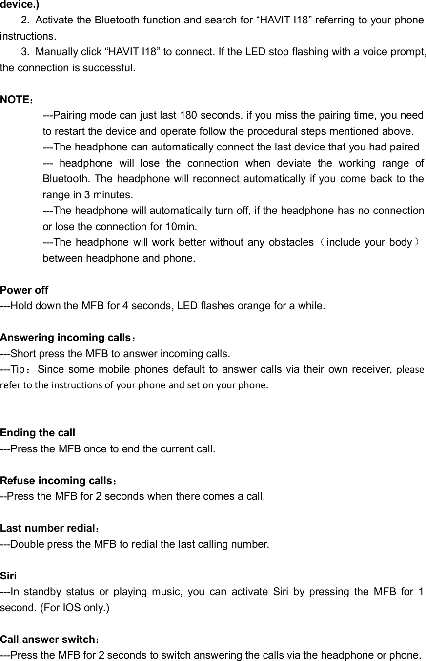 device.)2. Activate the Bluetooth function and search for “HAVIT I18” referring to your phoneinstructions.3. Manually click “HAVIT I18” to connect. If the LED stop flashing with a voice prompt,the connection is successful.NOTE：---Pairing mode can just last 180 seconds. if you miss the pairing time, you needto restart the device and operate follow the procedural steps mentioned above.---The headphone can automatically connect the last device that you had paired--- headphone will lose the connection when deviate the working range ofBluetooth. The headphone will reconnect automatically if you come back to therange in 3 minutes.---The headphone will automatically turn off, if the headphone has no connectionor lose the connection for 10min.---The headphone will work better without any obstacles（include your body）between headphone and phone.Power off---Hold down the MFB for 4 seconds, LED flashes orange for a while.Answering incoming calls：---Short press the MFB to answer incoming calls.---Tip：Since some mobile phones default to answer calls via their own receiver, pleaserefer to the instructions of your phone and set on your phone.Ending the call---Press the MFB once to end the current call.Refuse incoming calls：--Press the MFB for 2 seconds when there comes a call.Last number redial：---Double press the MFB to redial the last calling number.Siri---In standby status or playing music, you can activate Siri by pressing the MFB for 1second. (For IOS only.)Call answer switch：---Press the MFB for 2 seconds to switch answering the calls via the headphone or phone.