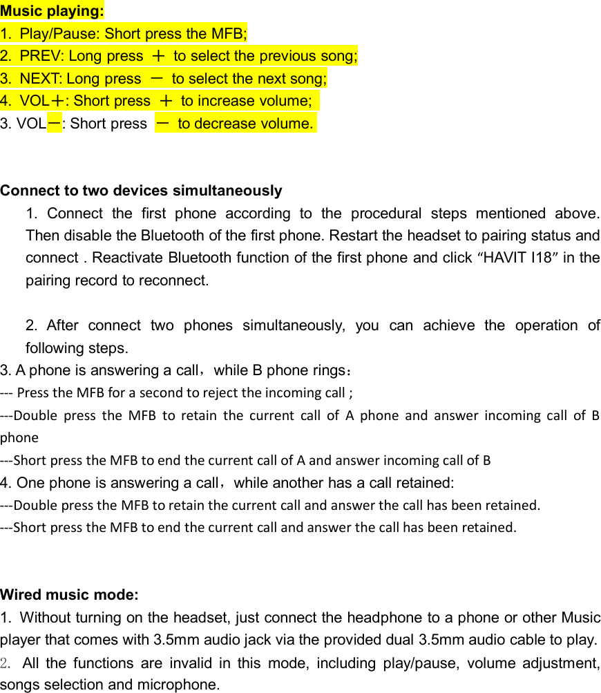 Music playing:1. Play/Pause: Short press the MFB;2. PREV: Long press ＋to select the previous song;3. NEXT: Long press －to select the next song;4. VOL＋: Short press ＋to increase volume;3. VOL－: Short press －to decrease volume.Connect to two devices simultaneously1. Connect the first phone according to the procedural steps mentioned above.Then disable the Bluetooth of the first phone. Restart the headset to pairing status andconnect . Reactivate Bluetooth function of the first phone and click “HAVIT I18”in thepairing record to reconnect.2. After connect two phones simultaneously, you can achieve the operation offollowing steps.3. A phone is answering a call，while B phone rings：--- Press the MFB for a second to reject the incoming call ;---Double press the MFB to retain the current call of A phone and answer incoming call of Bphone---Short press the MFB to end the current call of A and answer incoming call of B4. One phone is answering a call，while another has a call retained:---Double press the MFB to retain the current call and answer the call has been retained.---Short press the MFB to end the current call and answer the call has been retained.Wired music mode:1. Without turning on the headset, just connect the headphone to a phone or other Musicplayer that comes with 3.5mm audio jack via the provided dual 3.5mm audio cable to play.2. All the functions are invalid in this mode, including play/pause, volume adjustment,songs selection and microphone.