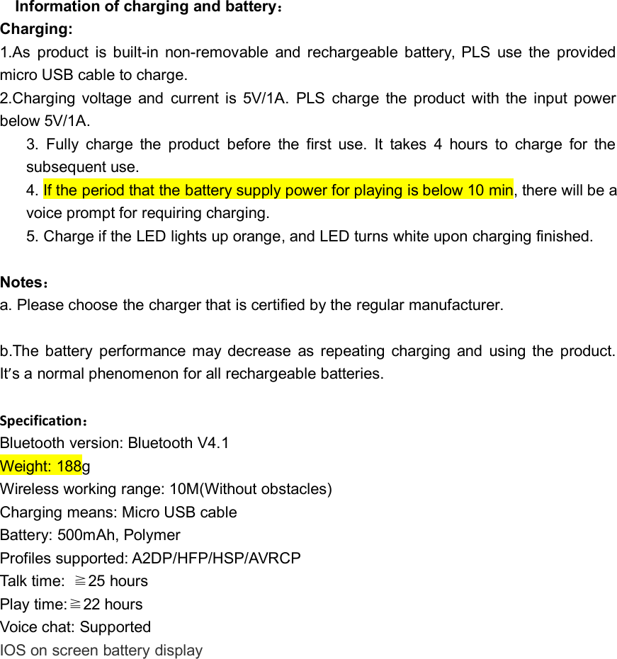 Information of charging and battery：Charging:1.As product is built-in non-removable and rechargeable battery, PLS use the providedmicro USB cable to charge.2.Charging voltage and current is 5V/1A. PLS charge the product with the input powerbelow 5V/1A.3. Fully charge the product before the first use. It takes 4 hours to charge for thesubsequent use.4. If the period that the battery supply power for playing is below 10 min, there will be avoice prompt for requiring charging.5. Charge if the LED lights up orange, and LED turns white upon charging finished.Notes：a. Please choose the charger that is certified by the regular manufacturer.b.The battery performance may decrease as repeating charging and using the product.It’s a normal phenomenon for all rechargeable batteries.Specification：Bluetooth version: Bluetooth V4.1Weight: 188gWireless working range: 10M(Without obstacles)Charging means: Micro USB cableBattery: 500mAh, PolymerProfiles supported: A2DP/HFP/HSP/AVRCPTalk time: ≧25 hoursPlay time:≧22 hoursVoice chat: SupportedIOS on screen battery display