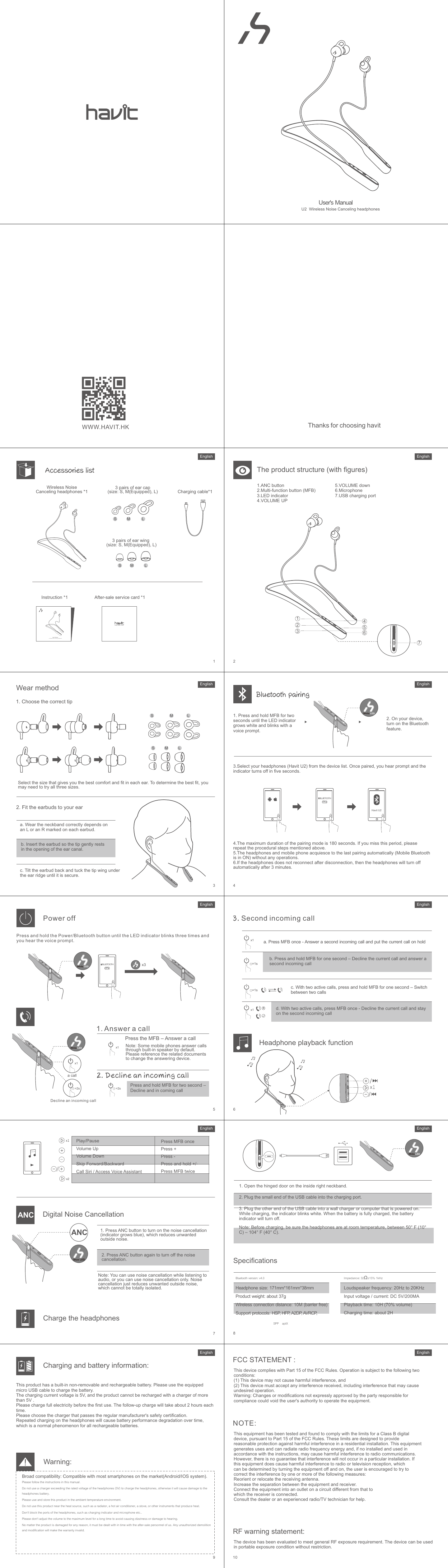 122*122MM105gC:0  M:0  Y:0  K:8060P 64P( ) ( )Estructura del producto (con imágenes)Emparejamiento Bluetooth1113151719Método de uso1.  Escoja el casco correcto2. Ajuste los auriculares a su oídoAccessories listEspañolEspañol12141816Auriculares Inalámbricos con cancelación de ruido *1 Cable de carga *1S LMS LM3 pares de cascos para el oído (tamaño: S, M(Equipado), L)3 pares de alas para el oído (tamaño:S, M(Equipado), L)Instrucciones *1 Tarjeta de servicio post-venta *1enjoy what I haveU2  Wireless Noise Canceling headphonesUser&apos;s Manualc. Gire los cascos e inserte el ala dentro del puente auditivo hasta que se ajusten de manera segura.1. Mantenga presionado el botón MFB durante dos segundos. El indicador LED se encenderá con color blanco y escuchará un comando de voz.2. Encienda el Bluetooth en el dispositivo que quiere conectar.3.Seleccione los auriculares (Havit U2) de la lista de dispositivos. Una vez sincronizados, escuchará un comando de voz y el indicador se apagará dentro de 5 segundos.Havit U2BLUETOOTHON4.El modo de sincronización dura 180 segundos. Si excede este tiempo, por favor repita los pasos descritos anteriormente.5. Los auriculares y el teléfono se conectarán automáticamente al último dispositivo sincronizado (cuando el Bluetooth esté encendido), sin necesidad de operaciones adicionales.6. Si los auriculares no se reconectan después de haber sido desconectados se apagarán automáticamente después de 3 minutos.ApagadoMantenga presionado el botón de Encendido/Bluetooth hasta que el indicador LED parpadee tres veces y escuche un comando de voz.BLUETOOTHOFF1. Contestar llamadasPulse el botón MFB para contestar llamadas.Nota: Algunos teléfonos contestan llamadas desde su propio altavoz de manera automática. Por favor lea las instrucciones de su teléfono para cambiar la manera de contestar llamadas.3. Segunda llamada entranteuna llamadax1x1Mantenga presionado el botón MFB durante dos segundos para rechazar la llamada entrante.2. Rechazar llamada entrante=2sx3a. Pulse el botón MFB para contestar la segunda llamada y poner la actual en espera.c. Con dos llamadas activas, mantenga presionado el botón MFB durante un segundo para alternar entre dos llamadas.Rechazar una llamada entrantex1=1sb. Mantenga presionado el botón MFB durante un segundo para terminar la llamada actual y contestar la segunda llamada entrante.=1sd. Con dos llamadas activas, pulse el botón MFB una vez para rechazar la llamada actual y cambiar a la segunda llamada.x1 xFunción de reproducciónReproducción/PausaSubir el VolumenBajar el VolumenCanción Siguiente/AnteriorAcceder Siri / al Control por VozPulse el botón MFBPulse +Pulse -Mantenga presionado +/-Pulse el botón MFB dos vecesx2Cancelación Digital de RuidoANCBlue LEDANC 1. Pulse el botón ANC para activar la cancelación de ruido (el indicador será azul), lo que reducirá el ruido exterior no deseado.2. Pulse el botón ANC otra vez para desactivar la cancelación de ruido.Nota: Puede utilizar la cancelación de ruido mientras escucha audio, o por separado. La cancelación de ruido solamente disminuye el ruido exterior innecesario, no lo aísla completamente.Carga de auricularesWhite LEDWhite LEDWhite LEDWhite LED1. Abra el orificio localizado en el lado interior derecho de la diadema.2. Conecte el extremo más pequeño del cable USB al puerto de carga.3. Conecte el otro extremo del cable USB a un enchufe u ordenador encendido. El indicador de parpadeará de color blanco cuando el dispositivo se esté cargando, y se apagará cuando la carga se haya completado.Nota: Antes de cargar los auriculares asegúrese de que están a temperatura ambiente (entre 10 y 40° C).Exportación: Parámetros especíﬁcosVersión Bluetooth: v4.0            Peso del producto: alrededor de 37g                                    Distancia de conexión inalámbrica:Protocolos compatibles:HSP, HFP, A2DP, AVRCP, SPP, aptXImpedancia : 32Ω±15% 1kHzFrecuencia de los altavoces: 20Hz a 20KHzVoltaje/corriente de entrada:DC 5V/200MATiempo en reproducción: 10H (70% volumen)Tiempo de carga: alrededor de 2HInformación sobre carga y bateríaEste producto incluye batería no removible y recargable. Por favor use el cable micro USB incluido para cargar la batería.El voltaje de carga es de 5V, y el producto no debe cargarse con corriente que supere 5V.Por favor cargue completamente antes del primer uso. Las cargas consiguientes tomarán alrededor de 2 horas.Por favor utilice cargadores que cumplan con los requisitos de seguridad del proveedor.Cargas y descargas repetidas de los auriculares harán que la efectividad de la batería disminuya con el tiempo, lo que es un fenómeno normal en todas las baterías recargables.Advertencia: Compatibilidad general: Compatible con la mayoría de smartphones del mercado (Android/iOS).Por favor siga las instrucciones de este manual.No use cargadores que sobrepasen el voltaje descrito de los auriculares (5V) para cargarlos, porque hay riesgo de dañar la batería de los auriculares.Por favor utilice y almacene este producto en condiciones con temperatura ambiente.No utilice este producto cerca de fuentes de calor, tales como radiadores, sistemas de calefacción,  estufas, u otros instrumentos generadores de calor.No bloquee los puertos de los auriculares (puerto de carga, micrófono, etc).Por favor no utilice los auriculares con volumen al máximo durante un tiempo prolongado para evitar mareos o daños al oído.Si el producto se daña por alguna razón, deberá contactar nuestro servicio post-venta de inmediato. Cualquier cambio o reparación no autorizada anulará la garantía. Este dispositivo cumple con el apartado 15 de las Reglas FCC. Su uso está sujeto a las siguientes condiciones:(1) Este dispositivo no causa interferencias dañinas.(2) El dispositivo debe aceptar cualquier interferencia recibida, incluyendo las interferencias que puedan causar resultados no deseados.Advertencia: Cambios o modiﬁcaciones no aprobadas por el equipo responsable pueden anular la autoridad del usuario para operar el equipo.DECLARACIÓN FCC :NOTA: Este dispositivo ha sido testado y ha pasado la prueba de los límites de dispositivos digitales clase B, de acuerdo con el apartado 15 de las Reglas FCC.Estos límites están diseñados para brindar protección razonable contra interferencias dañinas en instalaciones residenciales. Este dispositivo genera, utiliza, y puede irradiar frecuencias de radio y energía, y si no es instalado siguiendo las instrucciones, puede causar interferencias dañinas para dispositivos de radio. De cualquier modo, no se puede garantizar la ausencia de interferencias en determinadas instalaciones. Si el dispositivo llega a causar alguna interferencia nociva a dispositivos de recepción de radio o televisión, de lo que se dará cuenta al apagar y encender el dispositivo, el usuario puede remediar la interferencia de las siguientes maneras:Reoriente o cambie de lugar la antena receptoraAumente la separación entre el dispositivo y el receptor.Conecte el dispositivo a un puerto diferente al que está conectado el receptor.Consulte al productor o a técnicos de radio o televisión para mayor información.Declaración de advertencia RF:El dispositivo ha sido evaluado para cumplir con las normas generales de exposición RF. El dispositivo puede ser utilizado en condiciones portátiles de exposición sin restricciones.205.BAJAR VOLUMEN6.Micrófono 7.Puerto de carga USB1.Botón ANC2.Botón multifunción (MFB)3.Indicador LED4.SUBIR VOLUMEN=2sa. Ponga la diadema sobre su cabeza, de manera que el casco R quede a la derecha, y el casco L a la izquierda.b. Inserte los cascos de manera que la punta descanse en la apertura del canal auditivo.3124567EspañolEspañolEscoja el tamaño que se ajuste a su oído y le brinde la mayor comodidad. Pruebe los tres tamaños para determinar el que más le convenga.EspañolEspañolEspañolEspañol171mm*161mm*38mmTamaño de auriculares:10M (sin obstáculos)EspañolEspañolDer Produktaufbau (mit Abbildungen) Bluetooth-Kopplung2123252729Tragemethode1.  Wählen Sie den richtigen Tip2. Passen Sie die Ohrhörer an Ihr Ohr anAccessories listDeutschDeutsch22242826kabelloser Noise-Cancelling-Kopfhörer *1  Ladekabel *1S LMS LM3 Paar Ohrstöpsel (Größe: S, M(Equipped), L)3 Paar Ohrhaken (Größe:S, M(Equiped), L)Anleitung*1 Kundendienst-Karte *1enjoy what I haveU2  Wireless Noise Canceling headphonesUser&apos;s Manualc. Kippen Sie den Ohrhörer zurück und stecken Sie den Ohrhörer unter die Ohrmuschel, bis er fest sitzt.1. Halten Sie MFB zwei Sekunden lang gedrückt, bis die LED-Anzeige weiß wird und mit einer Sprachansage blinkt.2. Schalten Sie auf Ihrem Gerät die Bluetooth-Funktion ein.3. Wählen Sie Ihren Kopfhörer (Havit U2) aus der Geräteliste. Nach dem Pairing hören Sie eine Eingabeaufforderung und die Anzeige erlischt nach fünf Sekunden.Havit U2BLUETOOTHON4. Die maximale Dauer des Pairing-Modus beträgt 180 Sekunden. Wenn Sie diesen Zeitraum verpassen, wiederholen Sie bitte die oben genannten Verfahrensschritte.5. Der Kopfhörer und das Mobiltelefon stimmen automatisch mit dem letzten Pairing überein (Mobile Bluetooth ist ON).6. Wenn der Kopfhörer nach dem Trennen nicht wieder angeschlossen wird, schaltet sich der Kopfhörer nach 3 Minuten automatisch aus.AusschaltenDrücken und halten Sie die Power/Bluetooth-Taste gedrückt, bis die LED-Anzeige dreimal blinkt und Sie die Sprachansage hören.BLUETOOTHOFF1. Einen Anruf beantwortenDrücken Sie den MFB – Anruf beantwortenHinweis: Einige Mobiltelefone beantworten Anrufe standardmäßig über den eingebauten Lautsprecher. Bitte schlagen Sie in den zugehörigen Dokumenten nach, um den Anrufbeantworter zu ändern.3. Zweiter eingehender Anrufeinen Anrufx1x1Drücken und halten Sie MFB für zwei Sekunden - Ablehnen eines eingehenden Anrufs2. Einen eingehenden Anruf ablehnen=2sx3a. Drücken Sie MFB einmal - Beantworten Sie einen zweiten eingehenden Anruf und legen Sie den aktuellen Anruf in die Warteschleifec. Halten Sie bei zwei aktiven Anrufen MFB für eine Sekunde gedrückt - Zwischen zwei Anrufen wechselnAblehnen eines eingehenden Anrufsx1=1sb. Drücken und halten Sie MFB für eine Sekunde - Ablehnen des aktuellen Anrufs und Beantworten eines zweiten eingehenden Anrufs=1sd. Drücken Sie bei zwei aktiven Anrufen MFB einmal - Ablehnen des aktuellen Anrufs und Beibehalten des zweiten eingehenden Anrufsx1 xKopfhörer-WiedergabefunktionPlay / PauseLautstärke +Lautstärke -Auswählen die Lied vorwärts / rückwärtsZugriff Siri / SprachsteuerungMFB einmal drücken+ drücken- drücken+ /- drücken und haltenMFB zweimal drückenx2Digitale GeräuschunterdrückungANCBlue LEDANC 1. Drücken Sie den ANC-Button, um die Geräuschunterdrückung einzuschalten (die Anzeige wird blau), wodurch unerwünschte Außengeräusche reduziert werden.2. Drücken Sie erneut den ANC-Button, um die Geräuschunterdrückung auszuschalten.Hinweis: Sie können die Geräuschunterdrückung verwenden, während Sie Audio hören oder Sie können nur die Geräuschunterdrückung verwenden. Die Geräuschunterdrückung reduziert nur unerwünschte Außengeräusche, die nicht vollständig isoliert werden können.Den Kopfhörer auﬂadenWhite LEDWhite LEDWhite LEDWhite LED1. Öffnen Sie die Klappe am inneren rechten Halsband.2. Stecken Sie das kleine Ende des USB-Kabels in den Ladeanschluss.3. Schließen Sie das andere Ende des USB-Kabels an ein Netzladegerät oder einen Computer an, der eingeschaltet ist. Während des Ladevorgangs blinkt die weiß. Wenn der Akku vollständig geladen ist, wird die Akkuanzeige ausgeschaltet.Hinweis: Vergewissern Sie sich vor dem Auﬂaden, dass die Kopfhörer Raumtemperatur (10 bis 40 °C) haben.Export: SpeziﬁkationsparameterBluetooth-Version:  v4.0            Produktgewicht: ca. 37 g                                    Kabellose Verbindungsentfernung:Unterstützung-sprotokolle:HSP, HFP, A2DP, AVRCP, SPP, aptXImpedanz : 32Ω±15% 1kHzLautsprecherfrequenz : 20 Hz bis 20 kHzEingangsspannung / Strom : DC 5 V / 200 mAWiedergabezeit : 10 h (70 % Lautstärke)Ladezeit: ca. 2 hLade- und BatterieinformationenDieses Produkt hat eine eingebaute nicht entfernbare und wiederaufladbare Batterie. Bitte verwenden Sie das beigefügte Micro-USB-Kabel, um die Batterie aufzuladen.Die Ladestromspannung beträgt 5 V und das Produkt kann nicht mit einem Ladegerät mit mehr als 5 V aufgeladen werden. Bitte laden Sie vor der ersten Benutzung voll auf. Die folgenden Auﬂadungen werden jedes Mal   ca. 2 Stunden betragen. Bitte wählen Sie das Ladegerät, das die Sicherheitszertiﬁzierung des Herstellers erfüllt. Wiederholtes Auﬂaden des Kopfhörers führt im Laufe der Zeit zu einer Verschlechterung der Batterieleistung, was bei allen wiederauﬂadbaren Batterien ein normales Phänomen ist. Warnung:Breite Kompatibilität: Kompatibel mit den meisten Smartphones auf dem Markt (Android / IOS-System). Bitte folgen Sie den Anweisungen in diesem Handbuch.Verwenden Sie kein Ladegerät, das die Nennspannung des Kopfhörers (5 V) übersteigt, um den  Kopfhörer aufzuladen, da sonst die Batterie des Kopfhörers beschädigt wird.Bitte verwenden und lagern Sie dieses Produkt in einem Umfeld mit Raumtemperatur. Verwenden Sie dieses Produkt nicht in der Nähe einer Wärmequelle, wie z. B. einem Heizkörper, einer Klimaanlage, einem Ofen oder anderen Wärme erzeugenden Geräten. Blockieren Sie nicht die Anschlüsse des Kopfhörers wie Ladeanzeige und Mikrofon usw. Bitte stellen Sie die Lautstärke nicht für längere Zeit auf den maximalen Pegel ein, um Schwindel oder Hörschäden zu vermeiden. Unabhängig davon, ob das Produkt aus irgendeinem Grund beschädigt ist, muss es rechtzeitig mit dem Kundendienstpersonal von uns abgewickelt werden. Jegliche unbefugte Zerstörung und Modiﬁkation macht die Garantie ungültig. Dieses Gerät entspricht Teil 15 des FCC-Reglements. Der Betrieb unterliegt den folgenden zwei Bedingungen:(1) Dieses Gerät darf keine schädlichen Störungen verursachen.(2) Dieses Gerät muss alle empfangenen Störungen annehmen, einschließlich Störungen, die einen unerwünschten Betrieb verursachen können.Warnung: Änderungen oder Modiﬁkationen, die nicht ausdrücklich von der für die Konformität verantwortlichen Partei genehmigt wurden, können dazu führen, dass der Benutzer die Berechtigung zum Betrieb des Geräts verliert.FCC-ErklärungHINWEIS: Dieses Gerät wurde getestet und entspricht den Grenzwerten für ein digitales Gerät der Klasse B gemäß Teil 15 der FCC-Bestimmungen.Diese Grenzwerte sollen einen angemessenen Schutz gegen schädliche Störungen in einer Wohnanlage bieten. Dieses Gerät verursacht Nutzungen, die Hochfrequenzenergie ausstrahlen können. Wenn es nicht gemäß den Anweisungen installiert und verwendet wird, kann es schädliche Störungen der Funkkommunikation verursachen. Es gibt jedoch keine Garantie dafür, dass bei einer bestimmten Installation keine Störungen auftreten.Wenn dieses Gerät Störungen beim Radio- oder Fernsehempfang verursacht, die durch Aus- und Einschalten des Geräts festgestellt werden können, sollte der Benutzer versuchen, die Störung durch eine oder mehrere der folgenden Maßnahmen zu beheben:Richten Sie die Empfangsantenne neu aus oder verlagern Sie sie.Erhöhen Sie den Abstand zwischen Gerät und Empfänger.Schließen Sie das Gerät an eine Steckdose an, die an einem anderen Stromkreis als der Empfänger angeschlossen ist.Wenden Sie sich an den Händler oder einen erfahrenen Radio- / Fernsehtechniker.RF-Warnung:Das Gerät wurde so bewertet, dass es die allgemeine Anforderung hinsichtlich der RF-Strahlung   erfüllt. Das Gerät kann ohne Einschränkungen mit den Expositionsbedingungen beim Tragen verwendet werden.305.Volume -6.Mikrofon7.USB-Ladeanschluss1.ANC-Button2.Multi-Funktions-Button (MFB)3.LED-Anzeige4.Volume +=2sa. Ob Sie das Halsband korrekt tragen, hängt von dem L oder dem R ab, der auf jedem Ohrhörer markiert ist.b. Setzen Sie den Ohrhörer so ein, dass die Spitze sanft in der Öffnung des Gehörgangs liegt.3124567Wählen Sie die Größe, die Ihnen den besten Komfort bietet und in jedes Ohr passt. Um die beste Anpassung zu bestimmen, müssen Sie möglicherweise alle drei Größen ausprobieren.171mm*161mm*38mmKopfhörergröße: 10 m (barrierefrei)DeutschDeutschDeutschDeutschDeutschDeutschDeutschDeutschFonction des écouteurs (avec des illustrations)Appariement Bluetooth3133353739Utilisation de l&apos;appareil 1.  Choisissez la bonne oreillette2. Ajustez les écouteurs dans votre oreilleAccessories listFrançaisFrançais32343836Sans ﬁl avec Suppression de Bruit * 1 Câble de chargement * 1S LMS LM3 paires d&apos;oreillettes intra-auriculaires (taille:S, M(Équipé), L)3 paires d&apos;ailettes auriculaires (taille:S, M(Équipé), L)Instruction * 1 Carte de service après-vente * 1enjoy what I haveU2  Wireless Noise Canceling headphonesUser&apos;s Manualc. Inclinez l&apos;écouteur vers l&apos;arrière et placez l&apos;extrémité de l&apos;aile sous l&apos;arête de l&apos;oreille jusqu&apos;à ce qu&apos;elle soit bien en place.1. Appuyez et maintenez appuyé  le BMF pendant deux secondes jusqu&apos;à ce que l&apos;indicateur LED devienne blanc et clignote et que vous entendiez un message-guide vocal.2. Sur votre appareil, activez la fonction Bluetooth.3. Sélectionnez vos écouteurs (Havit U2) dans la liste des périphériques. Une fois la connexion réussie, vous entendrez le guide vocal, et l&apos;indicateur s&apos;éteindra dans les cinq secondes.Havit U2BLUETOOTHON4. La durée maximale de couplage entre Havit U2 et l&apos;appareil audio est de 180 secondes. Si vous dépassez le temps limite, veuillez répéter les étapes procédurales mentionnées ci-dessus.5. Le casque et le téléphone portable se connectent automatiquement avec le dernier appareil couplé (le Mobile Bluetooth est activé) sans aucune opération.6. Si le casque ne se reconnecte pas après la déconnexion, le casque s&apos;éteint automatiquement après 3 minutes.Éteindre l&apos;appareilAppuyez sur le bouton Alimentation/Bluetooth et maintenez-le enfoncé jusqu&apos;à ce que l&apos;indicateur LED clignote trois fois et que vous entendiez le guide vocal.BLUETOOTHOFF1. Répondre à un appelAppuyez sur le BMF - Répondre à un appelNote: Certains téléphones portables répondent aux appels via le haut-parleur intégré par défaut. Veuillez consulter les documents connexes pour changer le répondeur.3. Deuxième appel entrantun appelx1x1Appuyez et maintenez le BMF pendant deux secondes - Refuser un appel2. Refuser un appel entrant=2sx3a. Appuyez une fois sur BMF - Répondre à un deuxième appel entrant et mettre le premier appel en attentec. Avec deux appels actifs, appuyez et maintenez la touche BMF pendant une seconde - Basculer entre deux appelsRefuser un appel entrantx1=1sb. Appuyez et maintenez appuyé la touche BMF pendant une seconde - Refuser l&apos;appel en cours et répondre à un deuxième appel entrant=1sd. Avec deux appels actifs, appuyez une fois sur BMF - Refuser le premier appel et rester sur le deuxième appel entrantx1 xFonction de lecture des écouteursLecture/PauseAugmentation du volumeRéduction du volume Avance rapide/retour rapideActiver Siri / la commande vocale Appuyez sur le BMF une foisAppuyez sur la touche+Appuyez sur la touche-Appuyez et maintenez enfoncé +/-Appuyez sur le BMF deux foisx2Réduction numérique du bruitANCBlue LEDANC 1. Appuyez sur le bouton ANC pour activer l&apos;annulation du bruit (l&apos;indicateur devient bleu), ce qui réduit le bruit extérieur indésirable.2. Appuyez à nouveau sur le bouton ANC pour désactiver l&apos;annulation du bruit.Remarque: Vous pouvez utiliser la fonction réduction des bruits ambiants pendant l&apos;écoute de l&apos;audio ou vous pouvez utiliser uniquement la réduction de bruit. La fonction réduction du bruit ambiant réduit le bruit extérieur indésirable, qui ne peut pas être totalement isolé.Charge des écouteursWhite LEDWhite LEDWhite LEDWhite LED1. Ouvrez la trappe à charnières sur la partie intérieure droite du tour de cou.2. Branchez la petite extrémité du câble USB au connecteur USB.3. Branchez l&apos;autre extrémité du câble USB dans un chargeur mural ou un ordinateur sous tension. Pendant le chargement, l&apos;indicateur de clignote en blanc. Lorsque la batterie est complètement chargée, l&apos;indicateur de batterie s&apos;éteint.Remarque: Avant de charger, assurez-vous que les écouteurs sont à température ambiante, entre 10 ° C (50 ° F) et 40 ° C (104 ° F).Exportation: Paramètres de spéciﬁcationVersion Bluetooth : v4.0            Poids du produit : environ 37g                                    Distance de connexion sans fil: Protocoles de support:HSP, HFP, A2DP, AVRCP, SPP, aptXImpédance : 32Ω ± 15% 1kHzFréquence du haut-parleur: 20Hz à 20KHzTension d&apos;entrée / courant: DC 5V / 200MATemps de lecture : 10H (70% volume)Temps de charge : environ 2 heuresInformations sur la charge et la batterieCe produit a une batterie rechargeable, intégrée et non-amovible. Veuillez utiliser le câble micro-USB fourni pour charger la batterie.La tension de courant de charge est de 5V, et le produit ne peut pas être rechargé avec un chargeur de plus de 5V.Veuillez-vous assurer que les écouteurs sont pleinement chargés avant la première utilisation. Le temps de charge est d&apos;environ 2 heures.Choisissez s&apos;il vous plaît le chargeur qui passe la certification de sécurité du fabricant.Une charge répétée sur les écouteurs entraînera une dégradation des performances de la batterie avec le temps, ce qui est un phénomène normal pour toutes les batteries rechargeables.Attention:Large compatibilité: Compatible avec la plupart des smartphones sur le marché (système Android / IOS).Veuillez suivre les instructions de ce manuel.Ne pas utiliser un chargeur dépassant la tension nominale du casque (5V) pour charger le casque, sinon cela pourrait endommager la batterie du casque.Veuillez utiliser et stocker ce produit dans un environnement à température ambiante.N&apos;utilisez pas ce produit à proximité d&apos;une source de chaleur, tels qu&apos;un radiateur, un climatiseur chaud, une cuisinière ou d&apos;autres instruments produisant de la chaleur.Ne bloquez pas les ports des écouteurs, tels que l&apos;indicateur de charge et le microphone etc.Veillez à ne pas utiliser les écouteurs à un volume élevé pendant une période prolongée pour éviter de causer des étourdissements ou des dommages à l&apos;audition.Dans les cas où le produit est endommagé pour une raison quelconque, il doit être traité à temps avec notre personnel après-vente. Toute destruction et toute modiﬁcation non autorisées rendront la garantie nulle.Cet appareil est conforme à la partie 15 des règlementations de la FCC. L&apos;opération est soumise aux deux conditions suivantes:(1) Cet appareil ne doit pas causer d&apos;interférences nuisibles, et (2) Cet appareil doit accepter toute interférence reçue, y compris des interférences pouvant affecter son fonctionnement.Attention: Les changements ou les modifications non expressément approuvées par le fabricant peuvent faire perdre à l&apos;utilisateur son droit à utiliser cet équipement.DÉCLARATION DE LA FCC:REMARQUE: Cet appareil a été testé et classé dans la catégorie d&apos;un appareil numérique de classe B en accord avec la partie 15 des directives FCC. Ces restrictions visent à garantir une protection suffisante contre les interférences nuisibles dans une installation à domicile. Cet appareil produit, utilise et peut irradier une énergie de radiofréquence et, s&apos;il n&apos;est pas installé et utilisé conformément aux directives, peut causer une interférence nuisible pour les radiocommunications. Toutefois, rien ne garantit l&apos;absence d&apos;interférences dans une installation particulière. En cas d&apos;interférences avec la réception radiophonique ou télévisuelle, qui peuvent être vérifiées en mettant l&apos;équipement hors, puis sous tension, l&apos;utilisateur peut tenter de résoudre le problème de l&apos;une des façons suivantes :Réorienter ou repositionner l&apos;antenne de réception. Augmenter la distance séparant l&apos;équipement du récepteur. Branchez l&apos;appareil sur un circuit électrique différent de celui où le récepteur est branché. Contactez votre revendeur ou un technicien radio/TV qualifié pour obtenir de l&apos;aide. Avertissement RF:L&apos;appareil a été évalué pour répondre aux exigences générales d&apos;exposition aux RF. L&apos;appareil peut être utilisé en condition d&apos;exposition portative sans restriction. 405.Réduction du volume6.Microphone7.Prise de charge USB1.Touche Suppression du bruit ambiant (ANC)2.Bouton multifonctions (BMF)3.LED indicateur 4.Augmentation du volume=2sa. Porter le tour de cou correctement selon les signes L ou R marqués sur chaque écouteur.b. Insérez l&apos;oreillette afin que l&apos;embout repose doucement dans l&apos;ouverture du conduit auditif.3124567Sélectionnez la taille d&apos;embouts qui vous offre le plus de confort dans chaque oreille. Pour déterminer le meilleur embout pour une écoute de qualité, nous vous conseillons d&apos;essayer toutes les tailles.171mm*161mm*38mmTaille du casque: 10M (sans barrière)FrançaisFrançaisS LMS LMS LMS LMS LMS LMFrançaisFrançaisFrançaisFrançaisFrançaisFrançais41434547491.  2. 42444846* 1 * 1S LMS LM* 3S M( ) L* 3S M( ) L* 1 * 1enjoy what I haveU2  Wireless Noise Canceling headphonesUser&apos;s Manualc. 1.MFB LED2.Bluetooth3. Havit U2  5Havit U2BLUETOOTHON4. 1801 35.  Bluetooth6.  3/ MFB 4 3BLUETOOTHOFF1. MFB  - 3. x1x1MFB 22. =2sx3a. MFB 1 2c. 2 MFB 1  - 2x1=1s b. MFB 1=1sd. 2 MFB 1x1 x//Siri/  MFB 1+-+/ -MFBx2ANCBlue LEDANC 1.ANC ()2.  ANC White LEDWhite LEDWhite LEDWhite LED1.2. USB3.USB   注意： 50°F 10°C -104°F 40°CBluetooth  v4.0              37g                                    :HSP, HFP, A2DP, AVRCP, SPP, aptX  32Ω±15 1kHz 20Hz 20KHz/   DC 5V / 200MA10H 70    2H1  USB2 5V 5V3 245Android/ IOS  12 5V34567FCC 15   212警告：ない明示コンプライアンス 任者によって承 された 更や修正は、 器を操作するユ ザ の 限が になることがあります。FCCFCC 15 B用途を生成し、 周波数エネルギ を放射する可能性があり、指示に って 置および使用しない 合、 通信に有害な干 を引き起こすことができます。 ただし、特定の 置条件で干が 生しないという保 はありません。 この装置は、オフとオンの 器を投入することによって定することができるラジオやテレビの受信に有害な干 を及ぼした 合、ユ ザ は以下のいずれかの方法で干 を是正してください。受信アンテナの向きや位置を えます。器と受信 の距 を します。受信 が接 されているとは なる回路のコンセントに 器を接 します。店または のあるラジオ/テレビ技 者に相 します。RfRF  505.6.7.USB1.ANC2. MFB3.LED4.=2sa.  L Rb. 3124567  3171mm*161mm*38mm10M  S LMS LMThanks for choosing havitWWW.HAVIT.HKU2  Wireless Noise Canceling headphonesUser&apos;s ManualThe product structure (with ﬁgures)EnglishBluetooth pairingEnglishEnglish1579EnglishEnglishEnglishAccessories listEnglish2486EnglishWireless Noise Canceling headphones *1 Charging cable*1S LMS LM3 pairs of ear cap (size: S, M(Equipped), L)3 pairs of ear wing (size: S, M(Equipped), L)Instruction *1 After-sale service card *1enjoy what I haveU2  Wireless Noise Canceling headphonesUser&apos;s Manual1. Press and hold MFB for two seconds until the LED indicator grows white and blinks with a voice prompt.2. On your device, turn on the Bluetooth feature.3.Select your headphones (Havit U2) from the device list. Once paired, you hear prompt and the indicator turns off in ﬁve seconds.Havit U2BLUETOOTHON4.The maximum duration of the pairing mode is 180 seconds. If you miss this period, please repeat the procedural steps mentioned above.5.The headphones and mobile phone acquiesce to the last pairing automatically (Mobile Bluetooth is in ON) without any operations.6.If the headphones does not reconnect after disconnection, then the headphones will turn off automatically after 3 minutes.Power offPress and hold the Power/Bluetooth button until the LED indicator blinks three times and you hear the voice prompt.BLUETOOTHOFF1. Answer a callPress the MFB – Answer a callNote: Some mobile phones answer calls through built-in speaker by default. Please reference the related documents to change the answering device.3. Second incoming calla callx1x1Press and hold MFB for two second – Decline and in coming call2. Decline an incoming call=2sx3a. Press MFB once - Answer a second incoming call and put the current call on holdc. With two active calls, press and hold MFB for one second – Switch between two callsDecline an incoming callx1=1sb. Press and hold MFB for one second – Decline the current call and answer a second incoming call=1sd. With two active calls, press MFB once - Decline the current call and stay on the second incoming callx1 xHeadphone playback functionPlay/PauseVolume UpVolume DownSkip Forward/BackwardCall Siri / Access Voice AssistantPress MFB oncePress +Press -Press and hold +/-Press MFB twicex2Digital Noise CancellationANCBlue LEDANC 1. Press ANC button to turn on the noise cancellation (indicator grows blue), which reduces unwanted outside noise.2. Press ANC button again to turn off the noise cancellation.Note: You can use noise cancellation while listening to audio, or you can use noise cancellation only. Noise cancellation just reduces unwanted outside noise, which cannot be totally isolated.Charge the headphonesWhite LEDWhite LEDWhite LEDWhite LED1. Open the hinged door on the inside right neckband.2. Plug the small end of the USB cable into the charging port.3. Plug the other end of the USB cable into a wall charger or computer that is powered on. While charging, the indicator blinks white. When the battery is fully charged, the battery indicator will turn off.Note: Before charging, be sure the headphones are at room temperature, between 50° F (10° C) – 104° F (40° C).SpeciﬁcationsBluetooth version: v4.0Headphone size: 171mm*161mm*38mmProduct weight: about 37gWireless connection distance: 10M (barrier free)Support protocols: HSP, HFP, A2DP, AVRCP, Impedance: 32Ω±15% 1kHzLoudspeaker frequency: 20Hz to 20KHzInput voltage / current: DC 5V/200MAPlayback time: 10H (70% volume)Charging time: about 2HCharging and battery information: This product has a built-in non-removable and rechargeable battery. Please use the equipped micro USB cable to charge the battery.The charging current voltage is 5V, and the product cannot be recharged with a charger of more than 5V . Please charge full electricity before the ﬁrst use. The follow-up charge will take about 2 hours each time. Please choose the charger that passes the regular manufacturer&apos;s safety certiﬁcation. Repeated charging on the headphones will cause battery performance degradation over time, which is a normal phenomenon for all rechargeable batteries. Warning: Broad compatibility: Compatible with most smartphones on the market(Android/IOS system). Please follow the instructions in this manual.Do not use a charger exceeding the rated voltage of the headphones (5V) to charge the headphones, otherwise it will cause damage to the headphones battery.Please use and store this product in the ambient temperature environment. Do not use this product near the heat source, such as a radiator, a hot air conditioner, a stove, or other instruments that produce heat. Don&apos;t block the ports of the headphones, such as charging indicator and microphone etc.. Please don&apos;t adjust the volume to the maximum level for a long time to avoid causing dizziness or damage to hearing. No matter the product is damaged for any reason, it must be dealt with in time with the after-sale personnel of us. Any unauthorized demolition and modification will make the warranty invalid. This device complies with Part 15 of the FCC Rules. Operation is subject to the following two conditions:(1) This device may not cause harmful interference, and(2) This device must accept any interference received, including interference that may cause undesired operation.Warning: Changes or modiﬁcations not expressly approved by the party responsible for compliance could void the user&apos;s authority to operate the equipment.FCC STATEMENT :NOTE: This equipment has been tested and found to comply with the limits for a Class B digital device, pursuant to Part 15 of the FCC Rules. These limits are designed to provide reasonable protection against harmful interference in a residential installation. This equipment generates uses and can radiate radio frequency energy and, if no installed and used in accordance with the instructions, may cause harmful interference to radio communications. However, there is no guarantee that interference will not occur in a particular installation. If this equipment does cause harmful interference to radio or television reception, whichcan be determined by turning the equipment off and on, the user is encouraged to try to correct the interference by one or more of the following measures:Reorient or relocate the receiving antenna.Increase the separation between the equipment and receiver.Connect the equipment into an outlet on a circuit different from that towhich the receiver is connected.Consult the dealer or an experienced radio/TV technician for help.RF warning statement:The device has been evaluated to meet general RF exposure requirement. The device can be used in portable exposure condition without restriction.105.VOLUME down6.Microphone  7.USB charging port1.ANC button2.Multi-function button (MFB)3.LED indicator4.VOLUME UP=2s31245673Wear method1.  Choose the correct tip2. Fit the earbuds to your earS LMS LMc. Tilt the earbud back and tuck the tip wing under the ear ridge until it is secure.a. Wear the neckband correctly depends on an L or an R marked on each earbud.b. Insert the earbud so the tip gently rests in the opening of the ear canal.Select the size that gives you the best comfort and ﬁt in each ear. To determine the best ﬁt, you may need to try all three sizes.EnglishEnglishSPP aptX51535557591.    2. 52545856*1*1S LMS LM*3*3*1 *1U2  Wireless Noise Canceling headphonesUser&apos;s Manualc. 1. MFB 2S LED2.3. Havit U2 5Havit U2BLUETOOTHON4. 180 “1”“3”5.6. 3/ 4 3BLUETOOTHOFF1. 3. x1x1MFB 22. =2sx3a. MFBc. MFB 1x1=1s b. MFB 1=1sd. MFBx1 x//siri  +--/+x2ANCBlue LEDANC 1. ANC2. ANCWhite LEDWhite LEDWhite LEDWhite LED1. USB2. USB MICRO3. USB注意：充电之前，确保耳机处于房间温度，在10℃到40℃之间。: 32 ±15% 1kHz: 20Hz to 20KHz: DC 5V/200MA: 10  (70%  ):  21.  micro USB2.  5V 5V3.  24. 5. 5.6.7.USB 1.ANC2. MFB3.LED4.=2sa.  L Rb. 3124567S LMS LMCERTIFICATE OF QUALITY AFT ER-SA LES SER VIC E CARD *11.2.3. , Siriv4.0: 171mm*161mm*38mm:  37g: 10M ( ): 160MAH