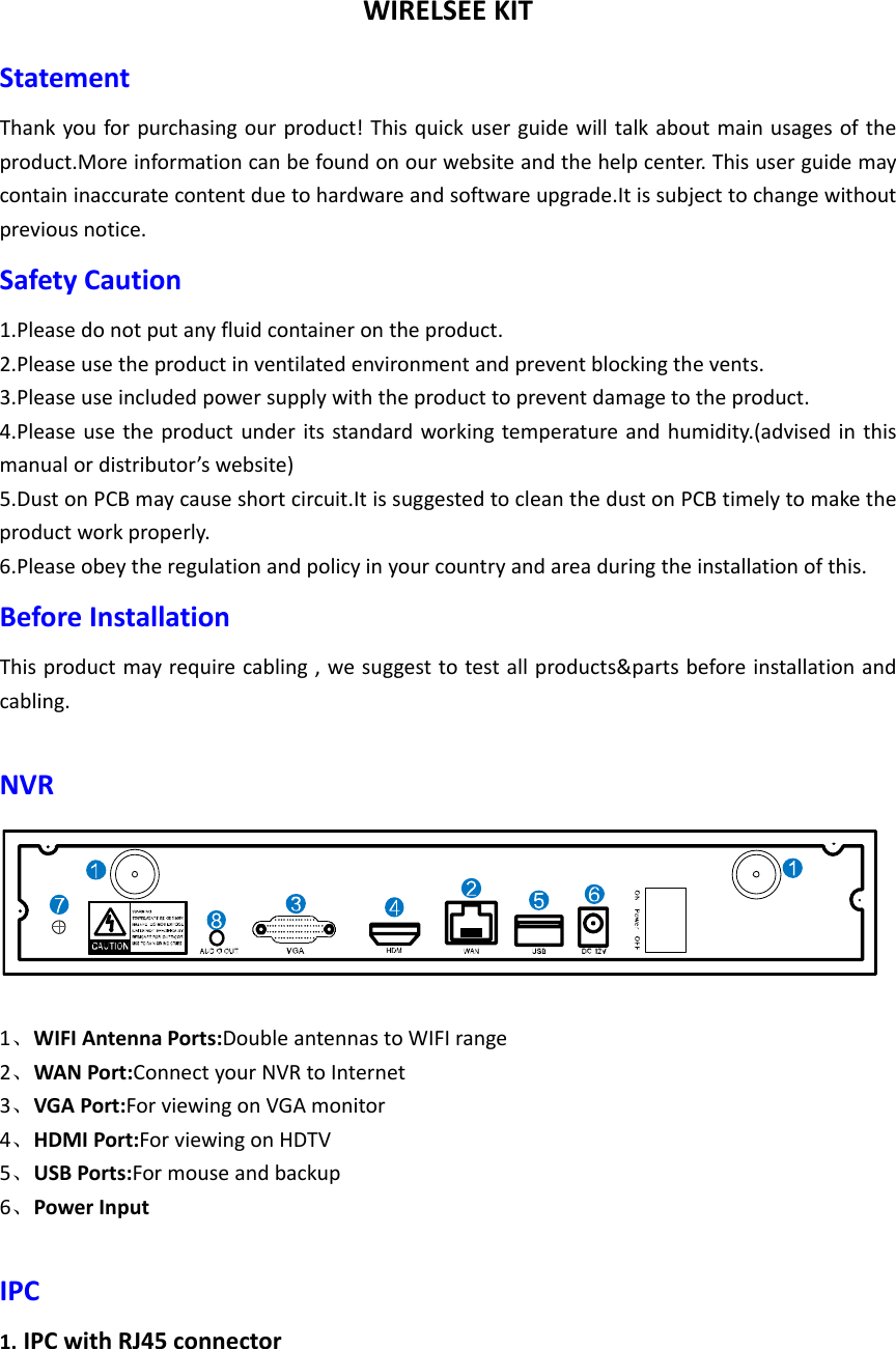 WIRELSEEKITStatementThankyouforpurchasingourproduct!Thisquickuserguidewilltalkaboutmainusagesoftheproduct.Moreinformationcanbefoundonourwebsiteandthehelpcenter.Thisuserguidemaycontaininaccuratecontentduetohardwareandsoftwareupgrade.Itissubjecttochangewithoutpreviousnotice.SafetyCaution1.Pleasedonotputanyfluidcontainerontheproduct.2.Pleaseusetheproductinventilatedenvironmentandpreventblockingthevents.3.Pleaseuseincludedpowersupplywiththeproducttopreventdamagetotheproduct.4.Pleaseusetheproductunderitsstandardworkingtemperatureandhumidity.(advisedinthismanualordistributor’swebsite)5.DustonPCBmaycauseshortcircuit.ItissuggestedtocleanthedustonPCBtimelytomaketheproductworkproperly.6.Pleaseobeytheregulationandpolicyinyourcountryandareaduringtheinstallationofthis.BeforeInstallationThisproductmayrequirecabling,wesuggesttotestallproducts&amp;partsbeforeinstallationandcabling.NVR1、WIFIAntennaPorts:DoubleantennastoWIFIrange2、WANPort:ConnectyourNVRtoInternet3、VGAPort:ForviewingonVGAmonitor4、HDMIPort:ForviewingonHDTV5、USBPorts:Formouseandbackup6、PowerInputIPC1. IPCwithRJ45connector