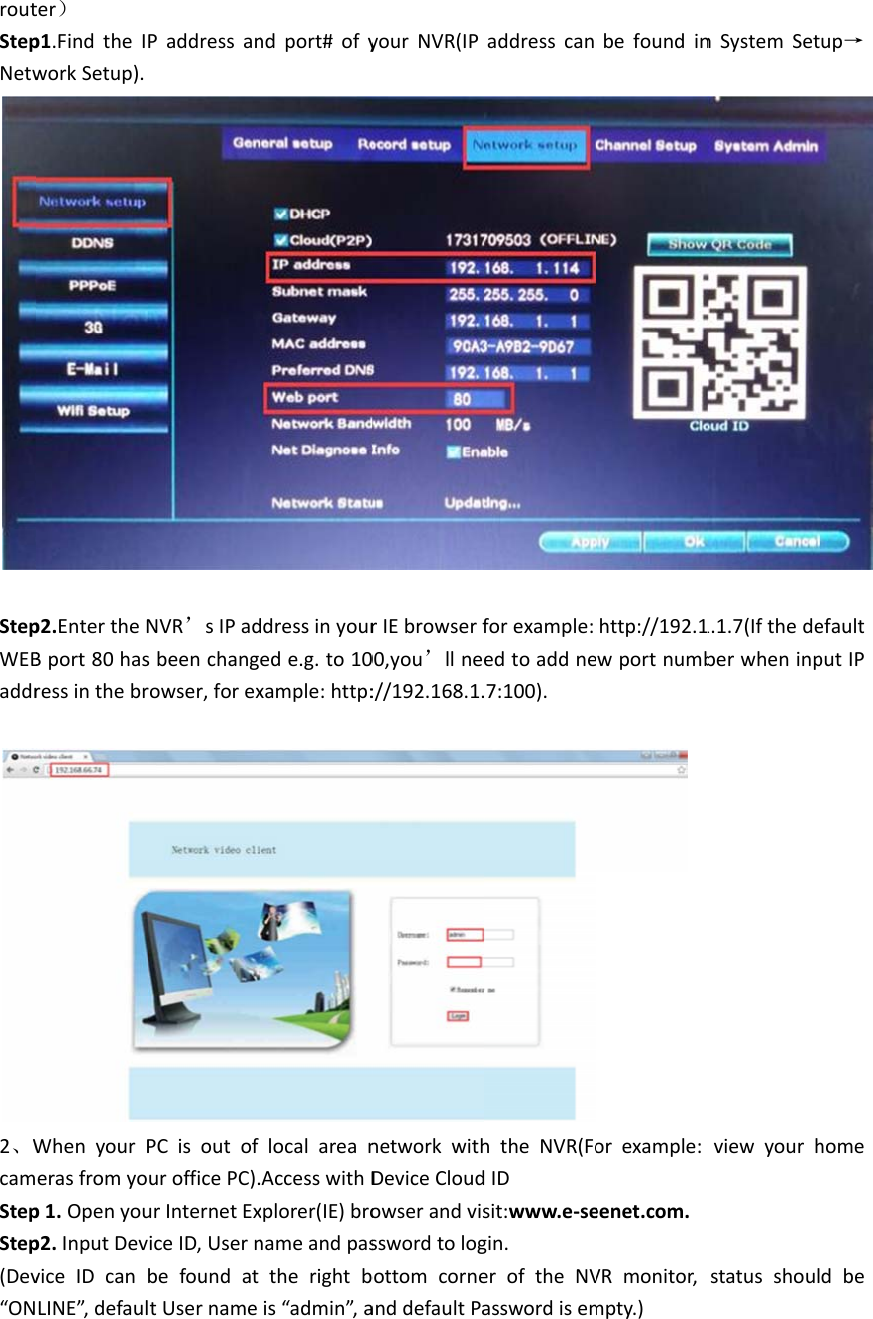 routStepNetwStepWEBaddr2、WcamStepStep(Dev“ONter）p1.FindtheIworkSetup).p2.EntertheNBport80hasressinthebrWhenyourPerasfromyop1.Openyoup2.InputDevviceIDcanLINE”,defaulPaddressanNVR’sIPadsbeenchangrowser,forexPCisoutofurofficePC).urInternetExiceID,UsernbefoundattUsernamendport#ofyddressinyourede.g.to10xample:http:localareanAccesswithDxplorer(IE)bronameandpastherightbis“admin”,ayourNVR(IPrIEbrowserf00,you’llne://192.168.1.networkwithDeviceCloudowserandvissswordtologbottomcorneanddefaultPaaddresscanforexample:edtoaddne.7:100).htheNVR(FodIDsit:www.e‐segin.eroftheNVasswordisembefoundinhttp://192.1wportnumborexample:eenet.com.VRmonitor,mpty.)nSystemSet1.1.7(Ifthedeberwheninpviewyourhstatusshoulup→ efaultputIPhomedbe