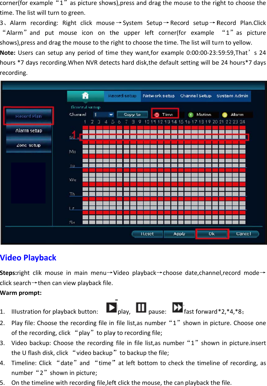 corntime3、A“AlshowNotehourrecoVidStepclickWar1. 2. 3. 4. 5. ner(forexampe.ThelistwillAlarmrecordlarm”andpws),pressande:Userscanrs*7daysreording.deoPlaybaps:rightclikmksearch→thermprompt:IIIustrationfoPlayfile:ChooftherecordVideobackutheUflashdTimeline:Clinumber“2”Onthetimelple“1”asplturntogreeding:Rightputmouseddragthemosetupanypcording.Wheackmouseinmaencanviewporplaybackboosetherecoding,click“pp:Choosethisk,click“vck“date”a”showninpinewithrecopictureshowsen.clickmouseicononthousetotheriperiodoftimenNVRdetecainmenu→Vplaybackfile.button:ordingfileinplay”toplayherecordingideobackup”and“time”icture;ordingfile,lefts),pressande→SystemSheupperleighttochoosmetheywantctsharddisk,tVideoplaybaplay,filelist,asnuytorecordingfileinfilelis”tobackupt”atleftbotttclickthemodragthemouSetup→Recoeftcorner(foethetime.T,forexamplethedefaultsack→choosepause:umber“1”sgfile;st,asnumberthefile;omtocheckouse,thecanusetotherigrdsetup→Rorexamplehelistwilltue0:00:00‐23:ettingwillbedate,channefastforwardshowninpicr“1”shownkthetimelineplaybacktheghttochooseRecordPlan“1”aspicrntoyellow.59:59,That’e24hours*7el,recordmo*2,*4,*8；cture.Chooseninpicture.ieofrecordinefile.ethe.Clickctures24daysde→eonensertng,as