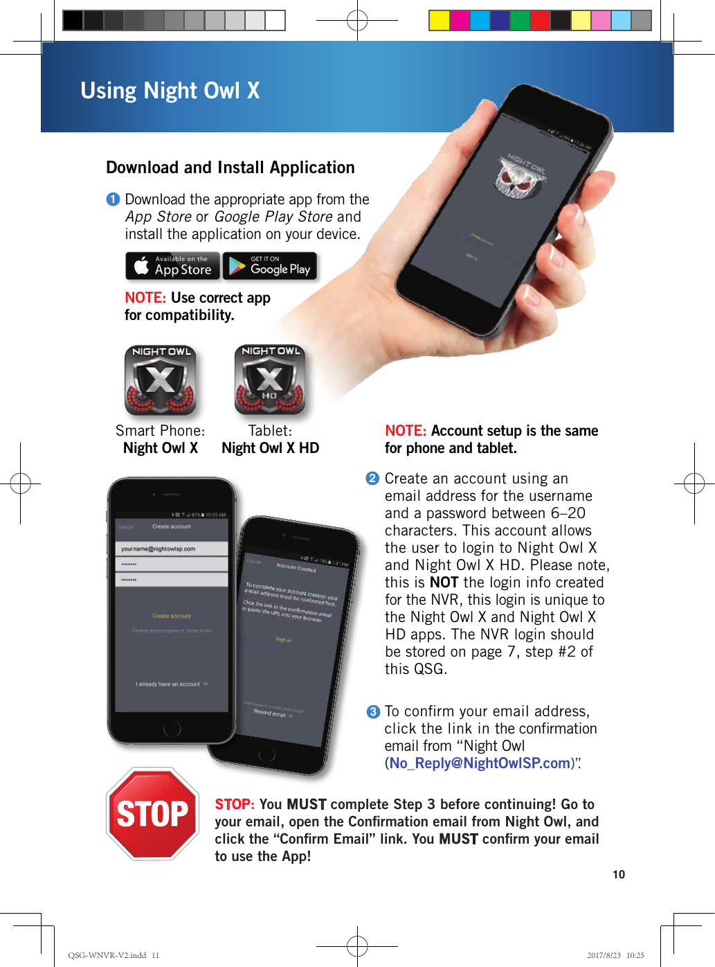 10Using Night Owl XDownload and Install ApplicationTo conﬁrm your email address, click the link in the conﬁrmation email from “Night Owl (No_Reply@NightOwlSP.com) ”.3Download the appropriate app from the  App Store or Google Play Store and  install the application on your device.NOTE: Use correct app  for compatibility.1Tablet:   Night Owl X HDSmart Phone:  Night Owl XNOTE: Account setup is the same  for phone and tablet. Create an account using an email address for the username and a password between 6–20 characters. This account allows the user to login to Night Owl X and Night Owl X HD. Please note, this is NOT the login info created for the NVR, this login is unique to the Night Owl X and Night Owl X HD apps. The NVR login should be stored on page 7, step #2 of this QSG.2STOP: You MUST complete Step 3 before continuing! Go to your email, open the Conﬁrmation email from Night Owl, and click the “Conﬁrm Email” link. You MUST conﬁrm your email to use the App!QSG-WNVR-V2.indd   11 2017/8/23   10:25