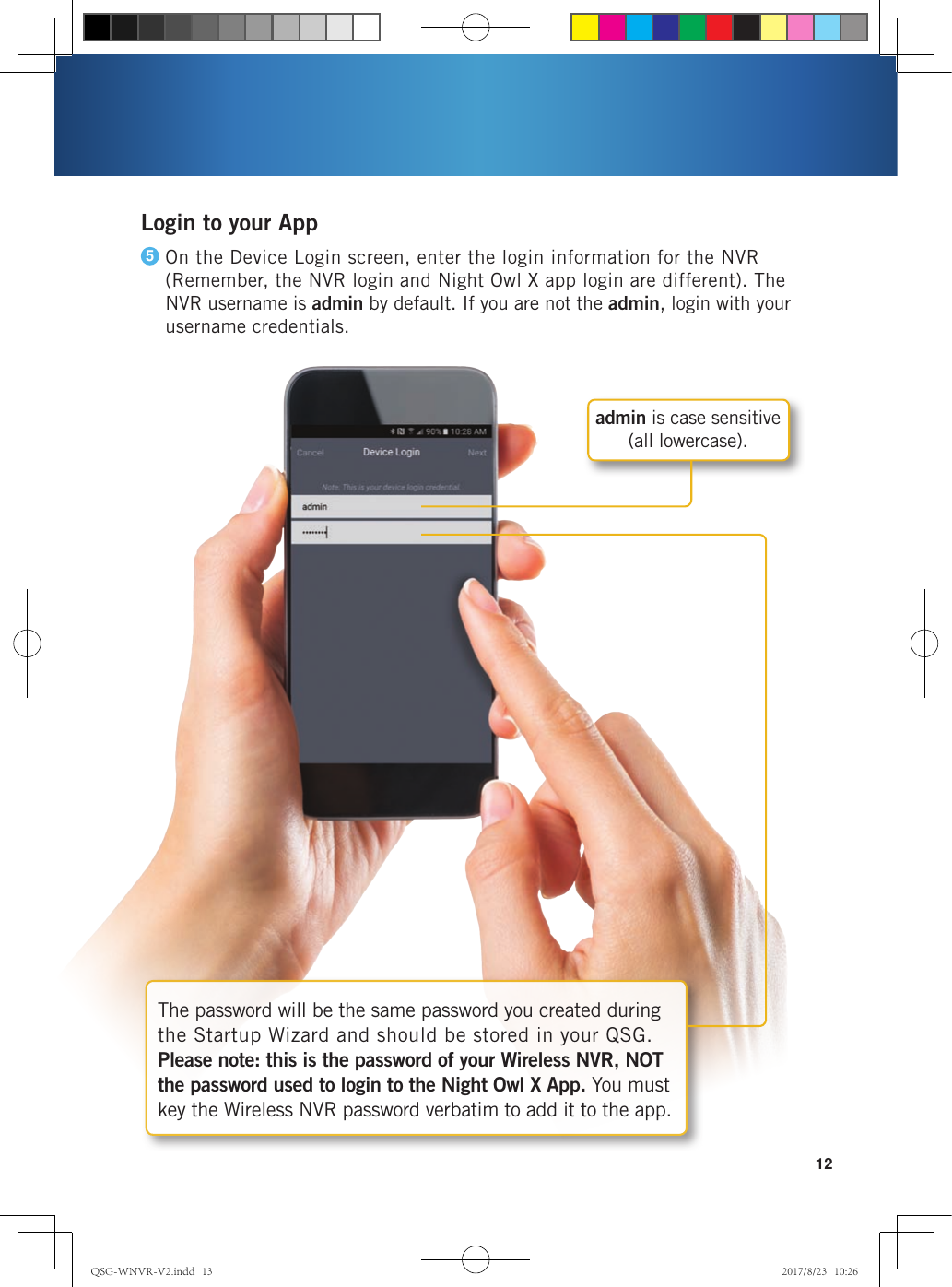 12The password will be the same password you created during the Startup Wizard and should be stored in your QSG.  Please note: this is the password of your Wireless NVR, NOT the password used to login to the Night Owl X App. You must key the Wireless NVR password verbatim to add it to the app.admin is case sensitive  (all lowercase).Login to your AppOn the Device Login screen, enter the login information for the NVR (Remember, the NVR login and Night Owl X app login are different). The NVR username is admin by default. If you are not the admin, login with your username credentials. 5QSG-WNVR-V2.indd   13 2017/8/23   10:26