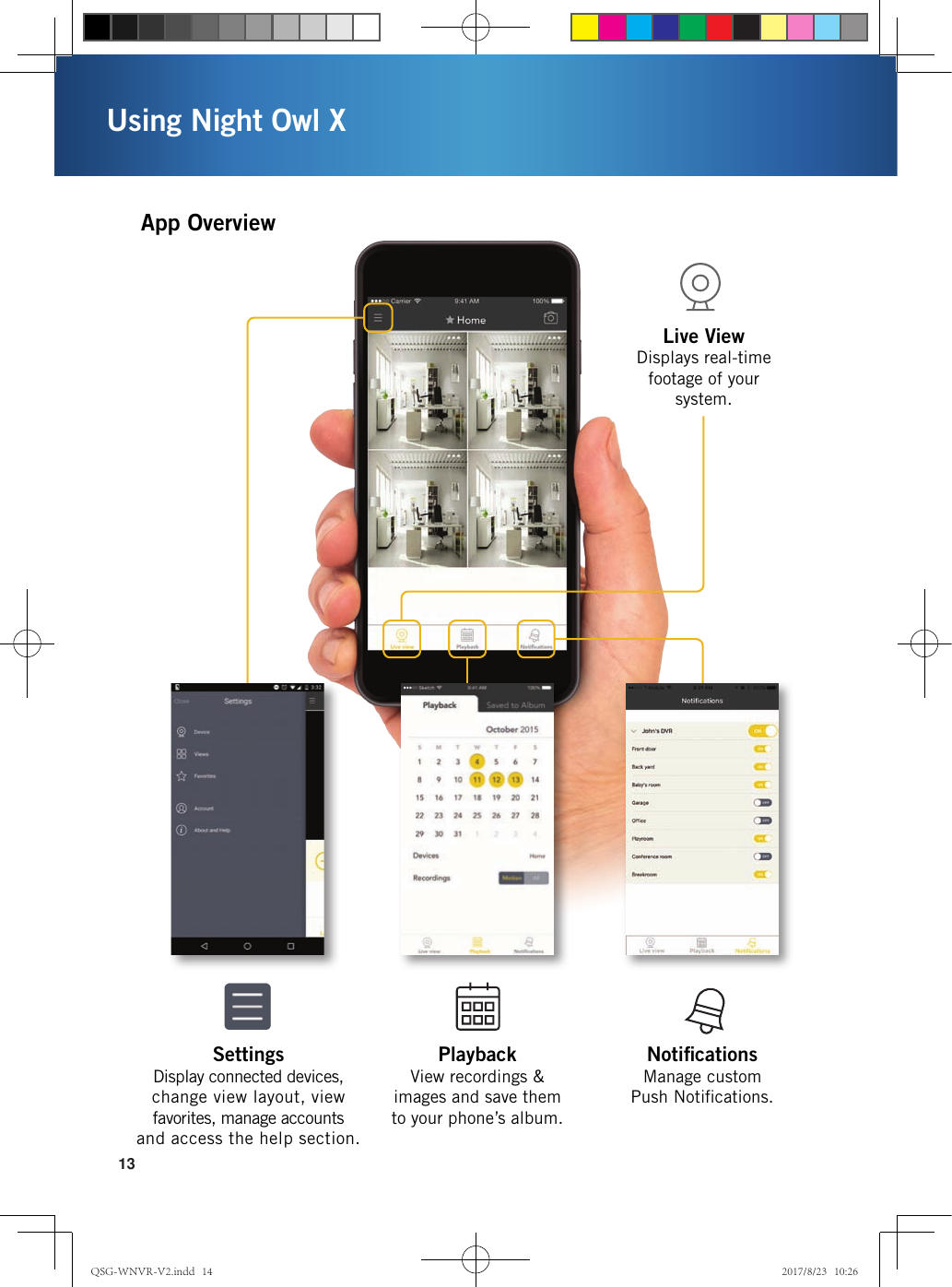 13Using Night Owl XNotiﬁcations  Manage custom  Push Notiﬁcations.Live View  Displays real-time footage of your system.Playback View recordings &amp;  images and save them to your phone’s album.Settings Display connected devices, change view layout, view favorites, manage accounts and access the help section.App OverviewQSG-WNVR-V2.indd   14 2017/8/23   10:26