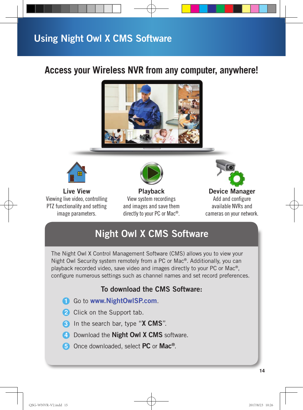 Access your Wireless NVR from any computer, anywhere!14Using Night Owl X CMS SoftwareThe Night Owl X Control Management Software (CMS) allows you to view your Night Owl Security system remotely from a PC or Mac®. Additionally, you can playback recorded video, save video and images directly to your PC or Mac®, conﬁgure numerous settings such as channel names and set record preferences.To download the CMS Software:Go to www.NightOwlSP.com.Click on the Support tab.In the search bar, type “X CMS”.Download the Night Owl X CMS software.Once downloaded, select PC or Mac®.12345Night Owl X CMS SoftwareDevice ManagerAdd and conﬁgure available NVRs and cameras on your network.PlaybackView system recordings and images and save them directly to your PC or Mac®.Live ViewViewing live video, controlling PTZ functionality and setting image parameters.QSG-WNVR-V2.indd   15 2017/8/23   10:26