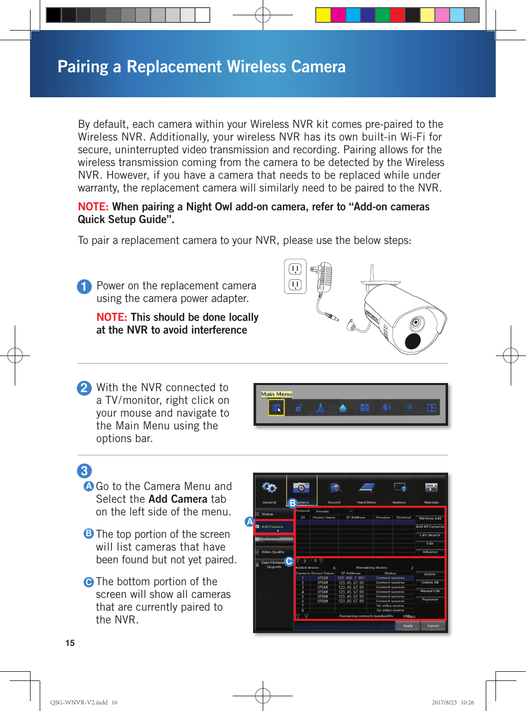 15Pairing a Replacement Wireless Camera1Power on the replacement camera using the camera power adapter.NOTE: This should be done locally at the NVR to avoid interference2With the NVR connected to a TV/monitor, right click on your mouse and navigate to the Main Menu using the options bar.By default, each camera within your Wireless NVR kit comes pre-paired to the Wireless NVR. Additionally, your wireless NVR has its own built-in Wi-Fi for secure, uninterrupted video transmission and recording. Pairing allows for the wireless transmission coming from the camera to be detected by the Wireless NVR. However, if you have a camera that needs to be replaced while under warranty, the replacement camera will similarly need to be paired to the NVR. NOTE: When pairing a Night Owl add-on camera, refer to “Add-on cameras Quick Setup Guide”.To pair a replacement camera to your NVR, please use the below steps:Go to the Camera Menu and Select the Add Camera tab on the left side of the menu.The top portion of the screen will list cameras that have been found but not yet paired.The bottom portion of the screen will show all cameras that are currently paired to the NVR.3ABCABCQSG-WNVR-V2.indd   16 2017/8/23   10:26