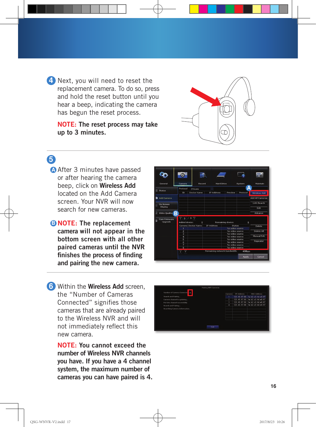 164Next, you will need to reset the replacement camera. To do so, press and hold the reset button until you hear a beep, indicating the camera has begun the reset process.NOTE: The reset process may take  up to 3 minutes. 6Within the Wireless Add screen, the “Number of Cameras Connected” signiﬁes those cameras that are already paired  to the Wireless NVR and will  not immediately reﬂect this  new camera.NOTE: You cannot exceed the number of Wireless NVR channels you have. If you have a 4 channel system, the maximum number of cameras you can have paired is 4.5After 3 minutes have passed or after hearing the camera beep, click on Wireless Add located on the Add Camera screen. Your NVR will now search for new cameras. NOTE: The replacement camera will not appear in the bottom screen with all other paired cameras until the NVR ﬁnishes the process of ﬁnding and pairing the new camera. ABBAQSG-WNVR-V2.indd   17 2017/8/23   10:26
