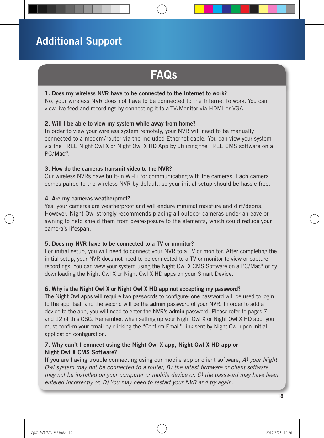 18Additional Support1. Does my wireless NVR have to be connected to the Internet to work?No, your wireless NVR does not have to be connected to the Internet to work. You can view live feed and recordings by connecting it to a TV/Monitor via HDMI or VGA.2. Will I be able to view my system while away from home?In order to view your wireless system remotely, your NVR will need to be manually connected to a modem/router via the included Ethernet cable. You can view your system via the FREE Night Owl X or Night Owl X HD App by utilizing the FREE CMS software on a PC/Mac®.3. How do the cameras transmit video to the NVR?Our wireless NVRs have built-in Wi-Fi for communicating with the cameras. Each camera comes paired to the wireless NVR by default, so your initial setup should be hassle free.4. Are my cameras weatherproof?Yes, your cameras are weatherproof and will endure minimal moisture and dirt/debris. However, Night Owl strongly recommends placing all outdoor cameras under an eave or awning to help shield them from overexposure to the elements, which could reduce your camera’s lifespan. 5. Does my NVR have to be connected to a TV or monitor?For initial setup, you will need to connect your NVR to a TV or monitor. After completing the initial setup, your NVR does not need to be connected to a TV or monitor to view or capture recordings. You can view your system using the Night Owl X CMS Software on a PC/Mac® or by downloading the Night Owl X or Night Owl X HD apps on your Smart Device.  6. Why is the Night Owl X or Night Owl X HD app not accepting my password? The Night Owl apps will require two passwords to conﬁgure: one password will be used to login to the app itself and the second will be the admin password of your NVR. In order to add a device to the app, you will need to enter the NVR’s admin password. Please refer to pages 7 and 12 of this QSG. Remember, when setting up your Night Owl X or Night Owl X HD app, you must conﬁrm your email by clicking the “Conﬁrm Email” link sent by Night Owl upon initial application conﬁguration.7. Why can’t I connect using the Night Owl X app, Night Owl X HD app or  Night Owl X CMS Software?If you are having trouble connecting using our mobile app or client software, A) your Night Owl system may not be connected to a router, B) the latest ﬁrmware or client software may not be installed on your computer or mobile device or, C) the password may have been entered incorrectly or, D) You may need to restart your NVR and try again.FAQsQSG-WNVR-V2.indd   19 2017/8/23   10:26
