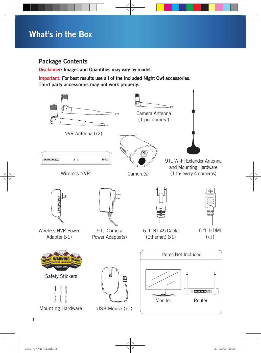 1What’s in the BoxMonitor RouterItems Not IncludedRESET LAN1 LAN2 LAN3 LAN4 WANWireless NVR Camera(s)USB Mouse (x1)Disclaimer: Images and Quantities may vary by model.Important: For best results use all of the included Night Owl accessories. Third party accessories may not work properly.Safety StickersMounting HardwareWireless NVR Power Adapter (x1)9 ft. Camera Power Adapter(s)NVR Antenna (x2)Camera Antenna(1 per camera)9 ft. Wi-Fi Extender Antenna and Mounting Hardware(1 for every 4 cameras)Package Contents6 ft. RJ-45 Cable (Ethernet) (x1)6 ft. HDMI  (x1)QSG-WNVR-V2.indd   2 2017/8/23   10:25