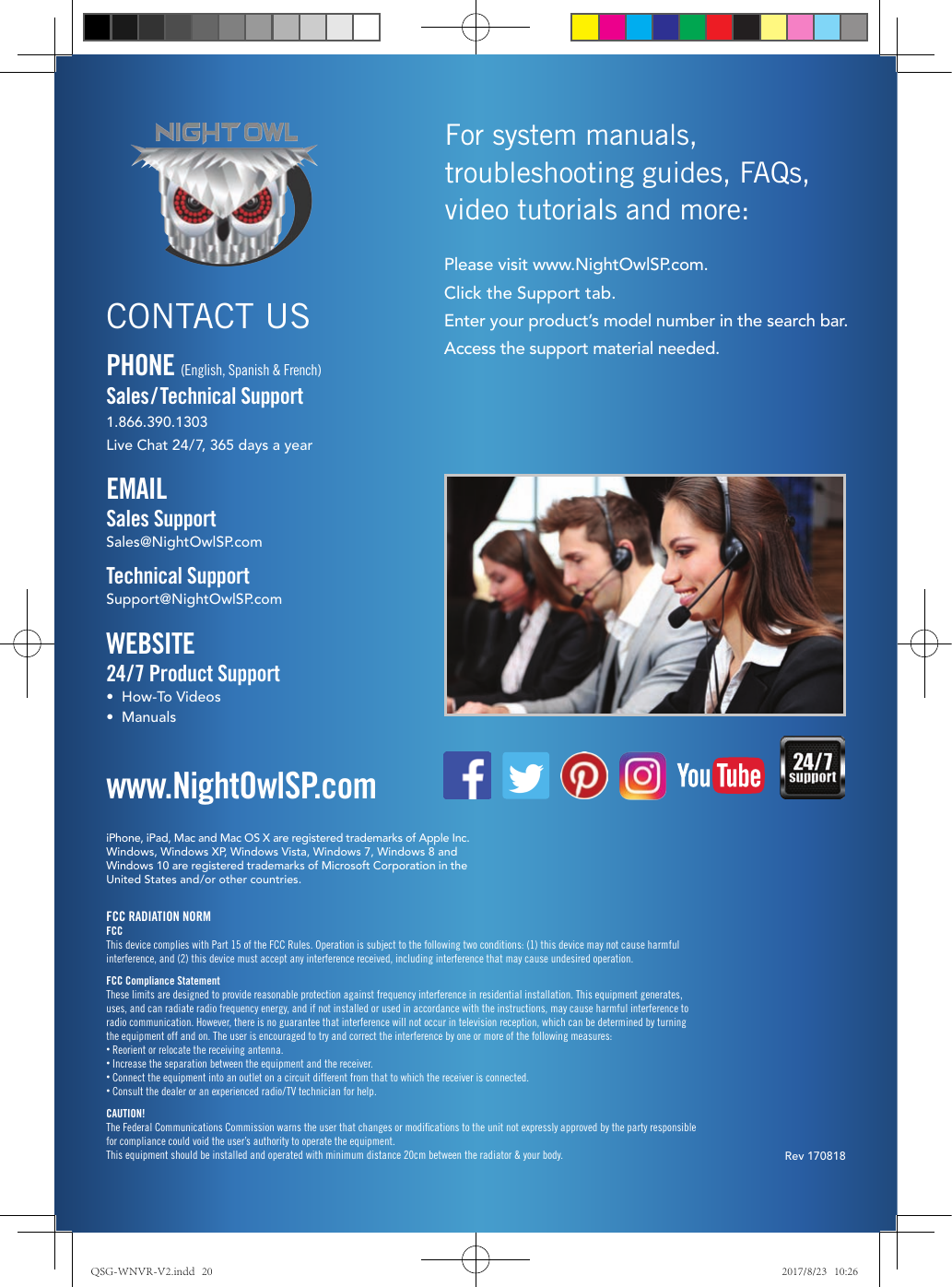 Rev 170818iPhone, iPad, Mac and Mac OS X are registered trademarks of Apple Inc.Windows, Windows XP, Windows Vista, Windows 7, Windows 8 and Windows 10 are registered trademarks of Microsoft Corporation in the  United States and/or other countries.FCC RADIATION NORMFCCThis device complies with Part 15 of the FCC Rules. Operation is subject to the following two conditions: (1) this device may not cause harmful interference, and (2) this device must accept any interference received, including interference that may cause undesired operation.FCC Compliance StatementThese limits are designed to provide reasonable protection against frequency interference in residential installation. This equipment generates, uses, and can radiate radio frequency energy, and if not installed or used in accordance with the instructions, may cause harmful interference to radio communication. However, there is no guarantee that interference will not occur in television reception, which can be determined by turning the equipment off and on. The user is encouraged to try and correct the interference by one or more of the following measures:• Reorient or relocate the receiving antenna.• Increase the separation between the equipment and the receiver.•  Connect the equipment into an outlet on a circuit different from that to which the receiver is connected.• Consult the dealer or an experienced radio/TV technician for help.CAUTION!The Federal Communications Commission warns the user that changes or modiﬁcations to the unit not expressly approved by the party responsible for compliance could void the user’s authority to operate the equipment.This equipment should be installed and operated with minimum distance 20cm between the radiator &amp; your body.www.NightOwlSP.comEMAILSales SupportSales@NightOwlSP.comTechnical SupportSupport@NightOwlSP.comPHONE (English, Spanish &amp; French)Sales/ Technical Support1.866.390.1303Live Chat 24/7, 365 days a yearWEBSITE24/7 Product Support•  How-To Videos•  ManualsCONTACT USPlease visit www.NightOwlSP.com.Click the Support tab.Enter your product’s model number in the search bar.Access the support material needed.For system manuals, troubleshooting guides, FAQs, video tutorials and more:QSG-WNVR-V2.indd   20 2017/8/23   10:26