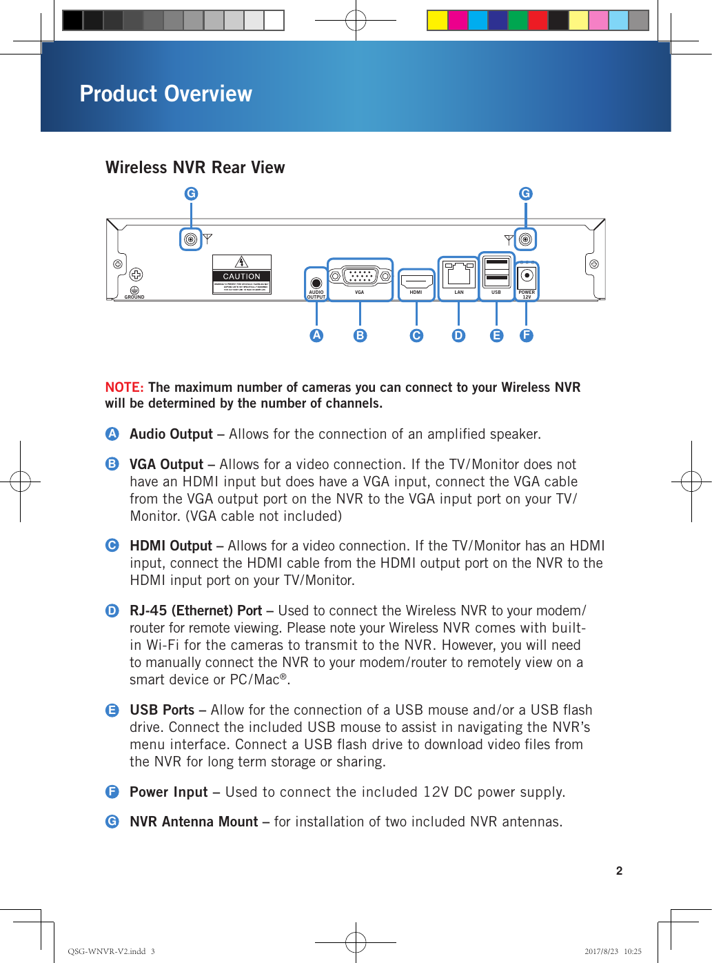 2Wireless NVR Rear ViewAudio Output – Allows for the connection of an ampliﬁed speaker.VGA Output – Allows for a video connection. If the TV/Monitor does not have an HDMI input but does have a VGA input, connect the VGA cable from the VGA output port on the NVR to the VGA input port on your TV/Monitor. (VGA cable not included)HDMI Output – Allows for a video connection. If the TV/Monitor has an HDMI input, connect the HDMI cable from the HDMI output port on the NVR to the HDMI input port on your TV/Monitor.RJ-45 (Ethernet) Port – Used to connect the Wireless NVR to your modem/router for remote viewing. Please note your Wireless NVR comes with built-in Wi-Fi for the cameras to transmit to the NVR. However, you will need to manually connect the NVR to your modem/router to remotely view on a smart device or PC/Mac®. USB Ports – Allow for the connection of a USB mouse and/or a USB ﬂash drive. Connect the included USB mouse to assist in navigating the NVR’s menu interface. Connect a USB ﬂash drive to download video ﬁles from the NVR for long term storage or sharing. Power Input – Used to connect the included 12V DC power supply.NVR Antenna Mount – for installation of two included NVR antennas.ABCDEFGNOTE: The maximum number of cameras you can connect to your Wireless NVR  will be determined by the number of channels. AUDIOOUTPUTGROUNDVGA HDMI LAN USB POWER12VADCBEFGGProduct OverviewQSG-WNVR-V2.indd   3 2017/8/23   10:25