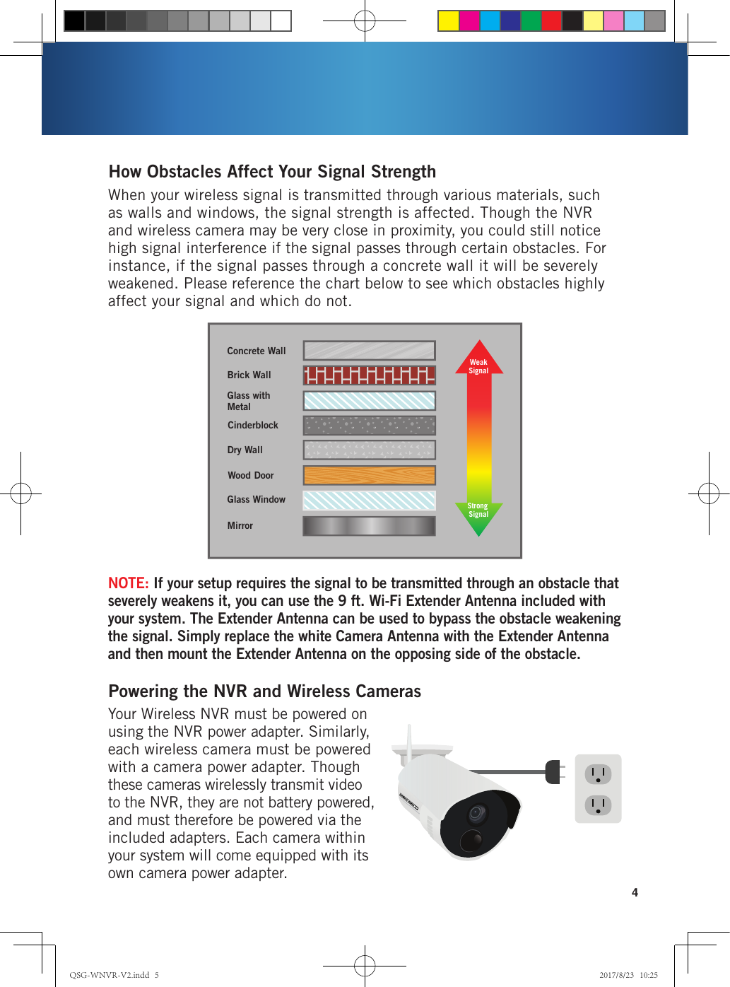 4Strength of Transmission SignalConcrete WallBrick WallGlass with MetalDry WallWood DoorGlass WindowMirrorCinderblockWeakSignalStrong SignalWhen your wireless signal is transmitted through various materials, such as walls and windows, the signal strength is affected. Though the NVR and wireless camera may be very close in proximity, you could still notice high signal interference if the signal passes through certain obstacles. For instance, if the signal passes through a concrete wall it will be severely weakened. Please reference the chart below to see which obstacles highly affect your signal and which do not.How Obstacles Affect Your Signal StrengthYour Wireless NVR must be powered on using the NVR power adapter. Similarly, each wireless camera must be powered with a camera power adapter. Though these cameras wirelessly transmit video to the NVR, they are not battery powered, and must therefore be powered via the included adapters. Each camera within your system will come equipped with its own camera power adapter. Powering the NVR and Wireless CamerasNOTE: If your setup requires the signal to be transmitted through an obstacle that severely weakens it, you can use the 9 ft. Wi-Fi Extender Antenna included with your system. The Extender Antenna can be used to bypass the obstacle weakening the signal. Simply replace the white Camera Antenna with the Extender Antenna and then mount the Extender Antenna on the opposing side of the obstacle.QSG-WNVR-V2.indd   5 2017/8/23   10:25