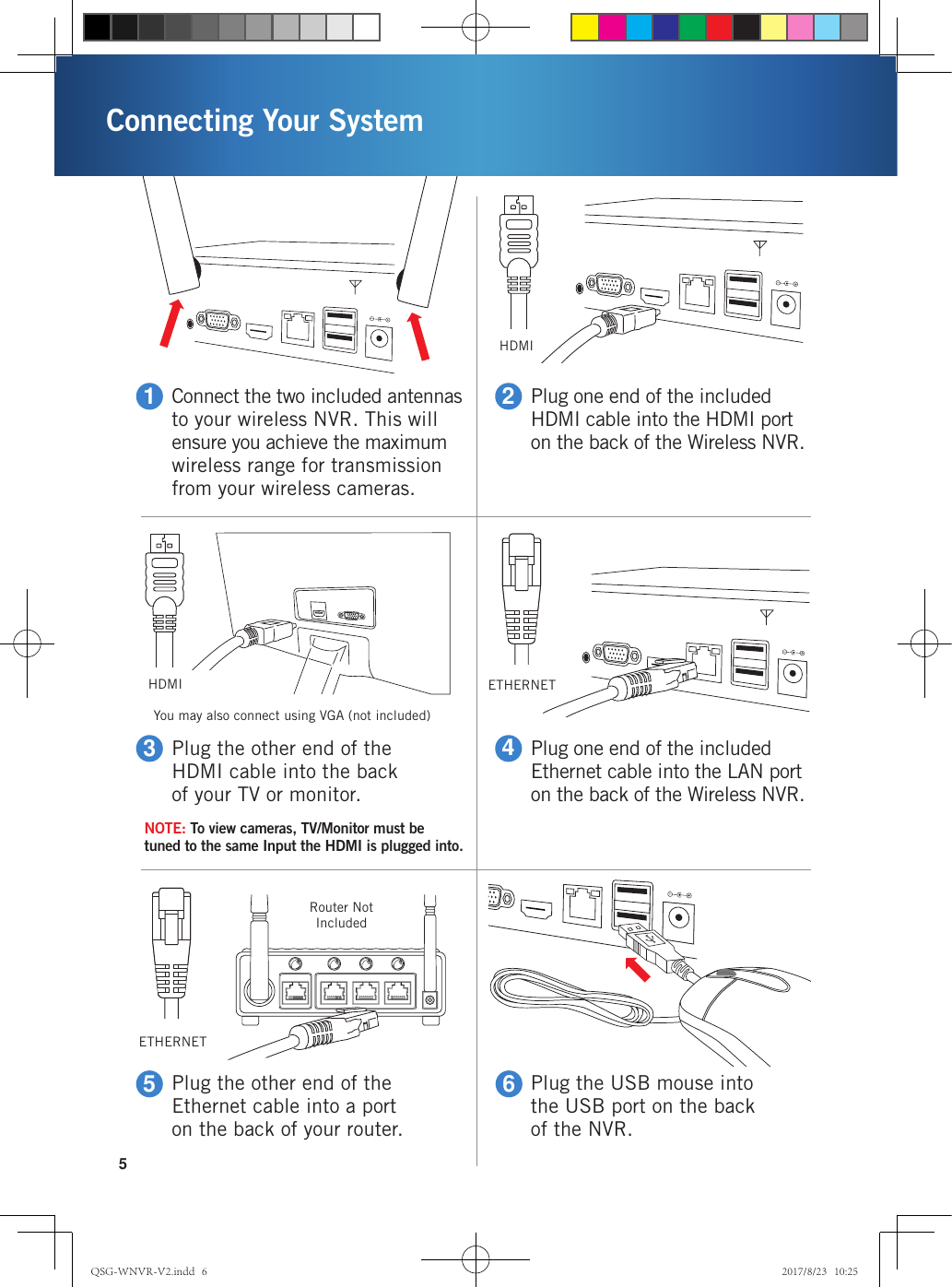 Connecting Your System5Connect the two included antennas to your wireless NVR. This will ensure you achieve the maximum wireless range for transmission from your wireless cameras.1Plug the other end of the HDMI cable into the back of your TV or monitor.3Plug one end of the included HDMI cable into the HDMI port on the back of the Wireless NVR.2Plug one end of the included Ethernet cable into the LAN port on the back of the Wireless NVR.4Plug the other end of the Ethernet cable into a port on the back of your router.5Plug the USB mouse into the USB port on the back of the NVR.6HDMIETHERNETHDMIYou may also connect using VGA (not included)Router Not IncludedETHERNETNOTE: To view cameras, TV/Monitor must be tuned to the same Input the HDMI is plugged into.QSG-WNVR-V2.indd   6 2017/8/23   10:25