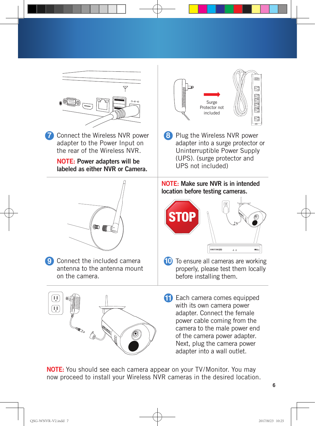 Connect the Wireless NVR power adapter to the Power Input on the rear of the Wireless NVR.NOTE: Power adapters will be labeled as either NVR or Camera.7Connect the included camera antenna to the antenna mount on the camera.9Plug the Wireless NVR power adapter into a surge protector or Uninterruptible Power Supply (UPS). (surge protector and UPS not included)8To ensure all cameras are working properly, please test them locally before installing them. 10Each camera comes equipped with its own camera power adapter. Connect the female power cable coming from the camera to the male power end of the camera power adapter. Next, plug the camera power adapter into a wall outlet.116NOTE: You should see each camera appear on your TV/Monitor. You may now proceed to install your Wireless NVR cameras in the desired location.Surge Protector not includedNOTE: Make sure NVR is in intended location before testing cameras. QSG-WNVR-V2.indd   7 2017/8/23   10:25