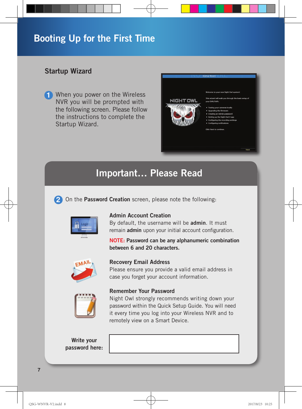   On the Password Creation screen, please note the following:2Admin Account CreationBy default, the username will be admin. It must  remain admin upon your initial account conﬁguration.NOTE: Password can be any alphanumeric combination between 6 and 20 characters.Recovery Email AddressPlease ensure you provide a valid email address in case you forget your account information.Remember Your PasswordNight Owl strongly recommends writing down your  password within the Quick Setup Guide. You will need  it every time you log into your Wireless NVR and to remotely view on a Smart Device.Write your  password here:Important… Please Read1When you power on the Wireless NVR you will be prompted with the following screen. Please follow the instructions to complete the Startup Wizard.Startup Wizard7Booting Up for the First TimeQSG-WNVR-V2.indd   8 2017/8/23   10:25