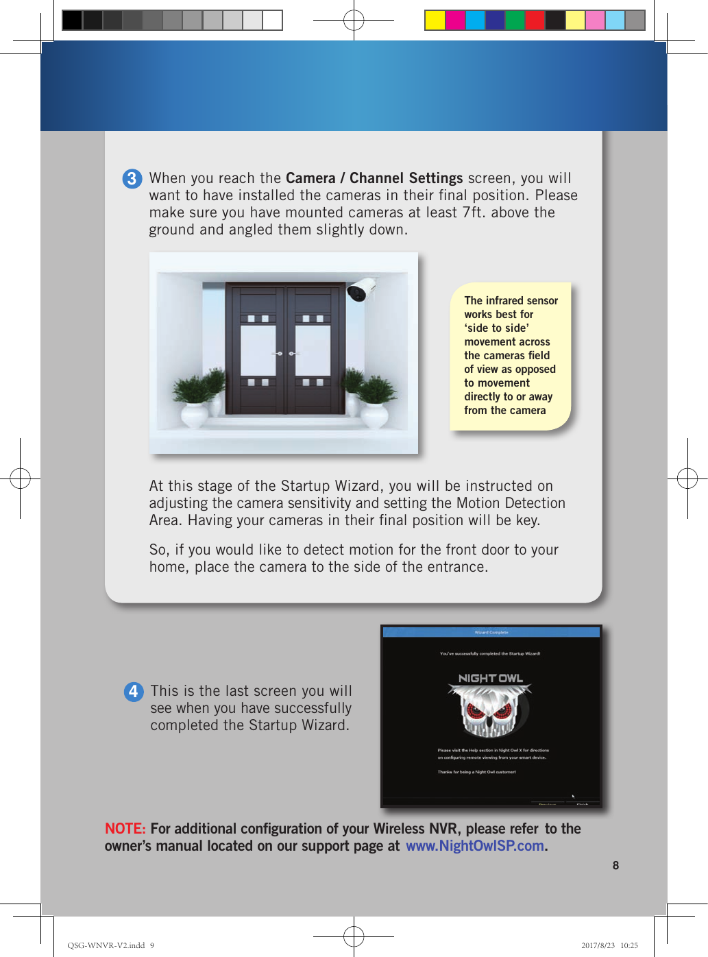 8At this stage of the Startup Wizard, you will be instructed on adjusting the camera sensitivity and setting the Motion Detection Area. Having your cameras in their ﬁnal position will be key. So, if you would like to detect motion for the front door to your home, place the camera to the side of the entrance.The infrared sensor works best for ‘side to side’  movement across the cameras ﬁeld  of view as opposed to movement directly to or away from the cameraWhen you reach the Camera / Channel Settings screen, you will want to have installed the cameras in their ﬁnal position. Please make sure you have mounted cameras at least 7ft. above the ground and angled them slightly down.3This is the last screen you will see when you have successfully completed the Startup Wizard.4NOTE: For additional conﬁguration of your Wireless NVR, please refer  to the owner’s manual located on our support page at  www.NightOwlSP.com.QSG-WNVR-V2.indd   9 2017/8/23   10:25