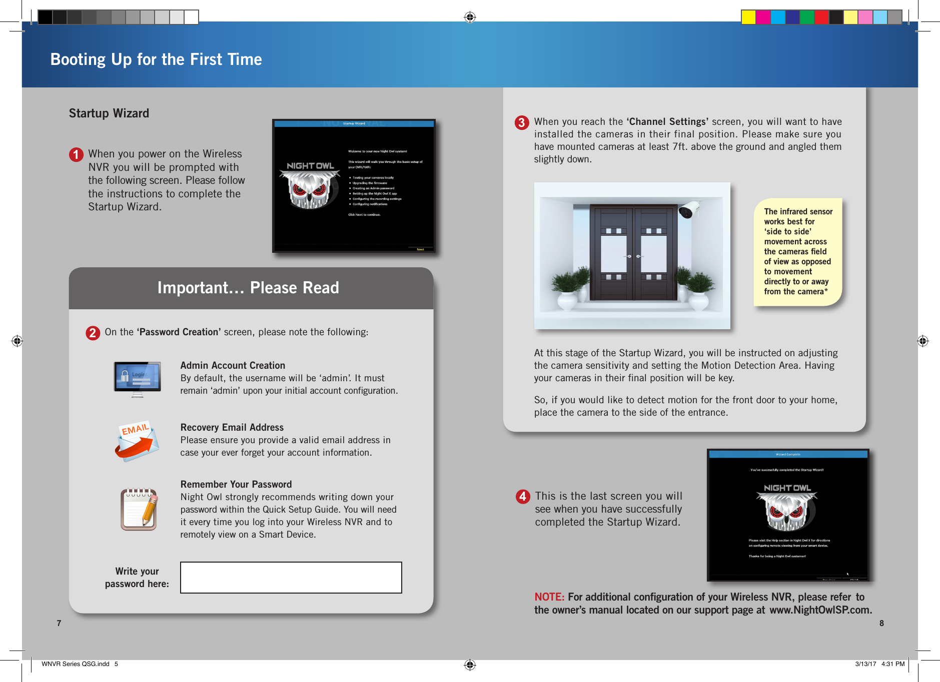 When you reach the ‘Channel Settings’ screen, you will want to have installed the cameras in their final position. Please make sure you have mounted cameras at least 7ft. above the ground and angled them slightly down.At this stage of the Startup Wizard, you will be instructed on adjusting the camera sensitivity and setting the Motion Detection Area. Having your cameras in their ﬁnal position will be key. So, if you would like to detect motion for the front door to your home, place the camera to the side of the entrance.The infrared sensor works best for ‘side to side’  movement across the cameras ﬁeld  of view as opposed to movement directly to or away from the camera*37 8Booting Up for the First TimeNOTE: For additional conﬁguration of your Wireless NVR, please refer  to the owner’s manual located on our support page at  www.NightOwlSP.com.This is the last screen you will see when you have successfully completed the Startup Wizard.41On the ‘Password Creation’ screen, please note the following:2Write your  password here:Admin Account CreationBy default, the username will be ‘admin’. It must  remain ‘admin’ upon your initial account conﬁguration.Recovery Email AddressPlease ensure you provide a valid email address in case your ever forget your account information.Remember Your PasswordNight Owl strongly recommends writing down your  password within the Quick Setup Guide. You will need  it every time you log into your Wireless NVR and to remotely view on a Smart Device.Important… Please ReadWhen you power on the Wireless NVR you will be prompted with the following screen. Please follow the instructions to complete the Startup Wizard.Startup WizardWNVR Series QSG.indd   5 3/13/17   4:31 PM