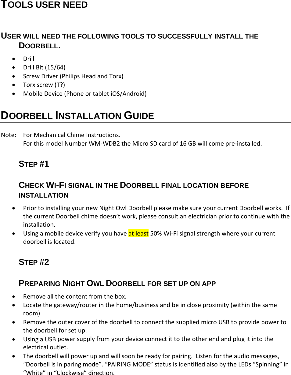 TOOLS USER NEED USER WILL NEED THE FOLLOWING TOOLS TO SUCCESSFULLY INSTALL THE DOORBELL.  Drill DrillBit(15/64) ScrewDriver(PhilipsHeadandTorx) Torxscrew(T?) MobileDevice(PhoneortabletiOS/Android)DOORBELL INSTALLATION GUIDE Note: ForMechanicalChimeInstructions.ForthismodelNumberWM‐WDB2theMicroSDcardof16GBwillcomepre‐installed.STEP #1  CHECK WI-FI SIGNAL IN THE DOORBELL FINAL LOCATION BEFORE INSTALLATION  PriortoinstallingyournewNightOwlDoorbellpleasemakesureyourcurrentDoorbellworks.IfthecurrentDoorbellchimedoesn’twork,pleaseconsultanelectricianpriortocontinuewiththeinstallation. Usingamobiledeviceverifyyouhaveatleast50%Wi‐Fisignalstrengthwhereyourcurrentdoorbellislocated.STEP #2  PREPARING NIGHT OWL DOORBELL FOR SET UP ON APP  Removeallthecontentfromthebox. Locatethegateway/routerinthehome/businessandbeincloseproximity(withinthesameroom) RemovetheoutercoverofthedoorbelltoconnectthesuppliedmicroUSBtoprovidepowertothedoorbellforsetup. UsingaUSBpowersupplyfromyourdeviceconnectittotheotherendandplugitintotheelectricaloutlet. Thedoorbellwillpowerupandwillsoonbereadyforpairing.Listenfortheaudiomessages,“Doorbellisinparingmode”.“PAIRINGMODE”statusisidentifiedalsobytheLEDs“Spinning”in“White”in“Clockwise”direction.