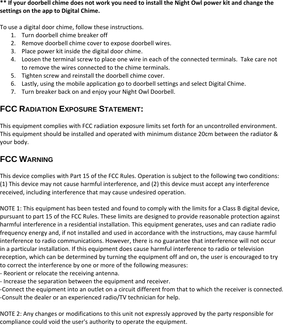 **IfyourdoorbellchimedoesnotworkyouneedtoinstalltheNightOwlpowerkitandchangethesettingsontheapptoDigitalChime.Touseadigitaldoorchime,followtheseinstructions.1. Turndoorbellchimebreakeroff2. Removedoorbellchimecovertoexposedoorbellwires.3. Placepowerkitinsidethedigitaldoorchime.4. Loosentheterminalscrewtoplaceonewireineachoftheconnectedterminals.Takecarenottoremovethewiresconnectedtothechimeterminals.5. Tightenscrewandreinstallthedoorbellchimecover.6. Lastly,usingthemobileapplicationgotodoorbellsettingsandselectDigitalChime.7. TurnbreakerbackonandenjoyyourNightOwlDoorbell.FCC RADIATION EXPOSURE STATEMENT: ThisequipmentcomplieswithFCCradiationexposurelimitssetforthforanuncontrolledenvironment.Thisequipmentshouldbeinstalledandoperatedwithminimumdistance20cmbetweentheradiator&amp;yourbody.FCC WARNING ThisdevicecomplieswithPart15oftheFCCRules.Operationissubjecttothefollowingtwoconditions:(1)Thisdevicemaynotcauseharmfulinterference,and(2)thisdevicemustacceptanyinterferencereceived,includinginterferencethatmaycauseundesiredoperation.NOTE1:ThisequipmenthasbeentestedandfoundtocomplywiththelimitsforaClassBdigitaldevice,pursuanttopart15oftheFCCRules.Theselimitsaredesignedtoprovidereasonableprotectionagainstharmfulinterferenceinaresidentialinstallation.Thisequipmentgenerates,usesandcanradiateradiofrequencyenergyand,ifnotinstalledandusedinaccordancewiththeinstructions,maycauseharmfulinterferencetoradiocommunications.However,thereisnoguaranteethatinterferencewillnotoccurinaparticularinstallation.Ifthisequipmentdoescauseharmfulinterferencetoradioortelevisionreception,whichcanbedeterminedbyturningtheequipmentoffandon,theuserisencouragedtotrytocorrecttheinterferencebyoneormoreofthefollowingmeasures:‐Reorientorrelocatethereceivingantenna.‐Increasetheseparationbetweentheequipmentandreceiver.‐Connecttheequipmentintoanoutletonacircuitdifferentfromthattowhichthereceiverisconnected.‐Consultthedealeroranexperiencedradio/TVtechnicianforhelp.NOTE2:Anychangesormodificationstothisunitnotexpresslyapprovedbythepartyresponsibleforcompliancecouldvoidtheuser&apos;sauthoritytooperatetheequipment.