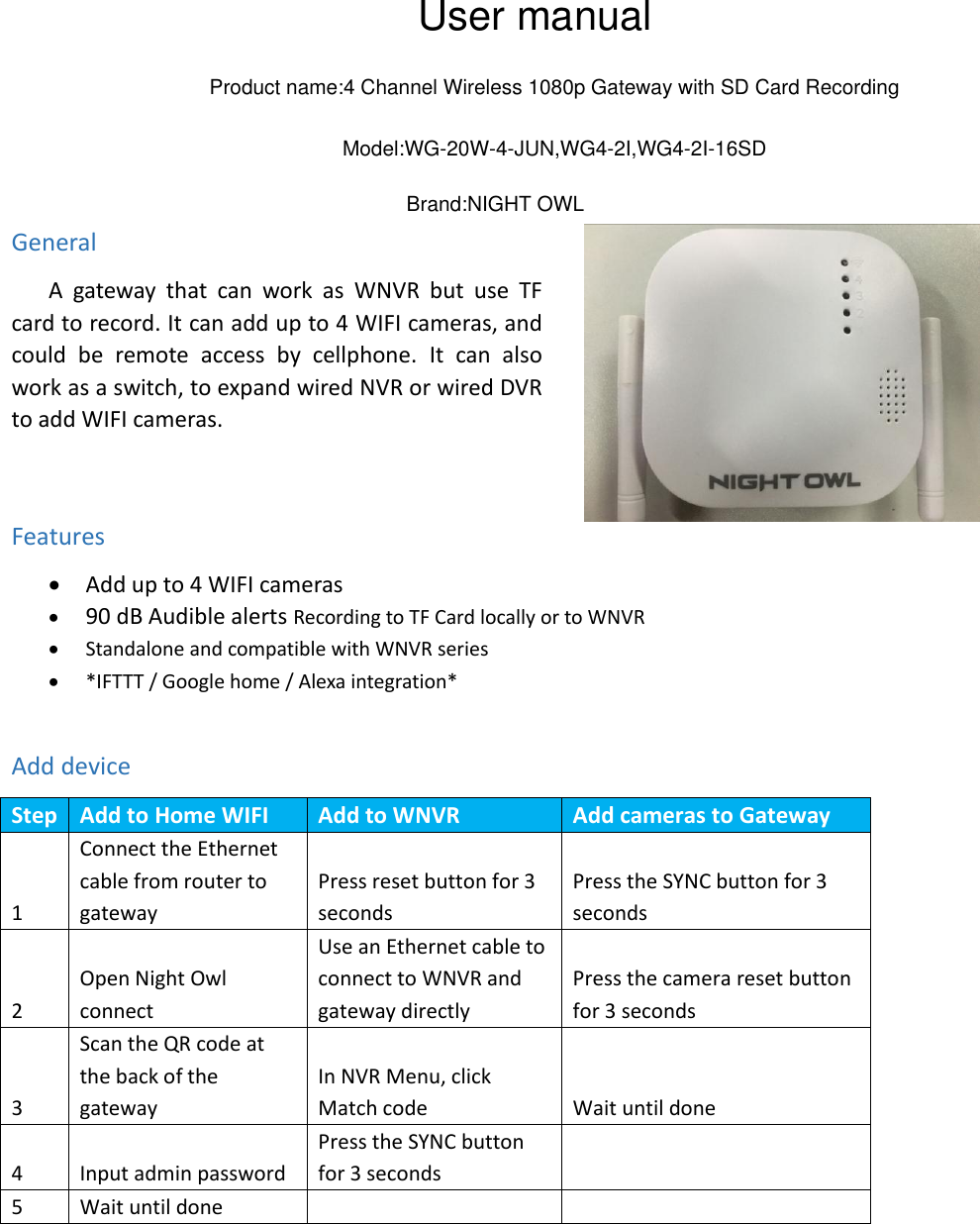                     General    A  gateway  that can  work  as  WNVR  but  use  TF card to record. It can add up to 4 WIFI cameras, and could  be  remote  access  by  cellphone. It  can  also work as a switch, to expand wired NVR or wired DVR to add WIFI cameras.   Features  Add up to 4 WIFI cameras  90 dB Audible alerts Recording to TF Card locally or to WNVR  Standalone and compatible with WNVR series  *IFTTT / Google home / Alexa integration*  Add device Step  Add to Home WIFI   Add to WNVR Add cameras to Gateway 1 Connect the Ethernet cable from router to gateway Press reset button for 3 seconds Press the SYNC button for 3 seconds 2 Open Night Owl connect Use an Ethernet cable to connect to WNVR and gateway directly Press the camera reset button for 3 seconds 3 Scan the QR code at the back of the gateway In NVR Menu, click Match code Wait until done 4 Input admin password Press the SYNC button for 3 seconds    5 Wait until done          User manualProduct name:4 Channel Wireless 1080p Gateway with SD Card Recording Model:WG-20W-4-JUN,WG4-2I,WG4-2I-16SDBrand:NIGHT OWL