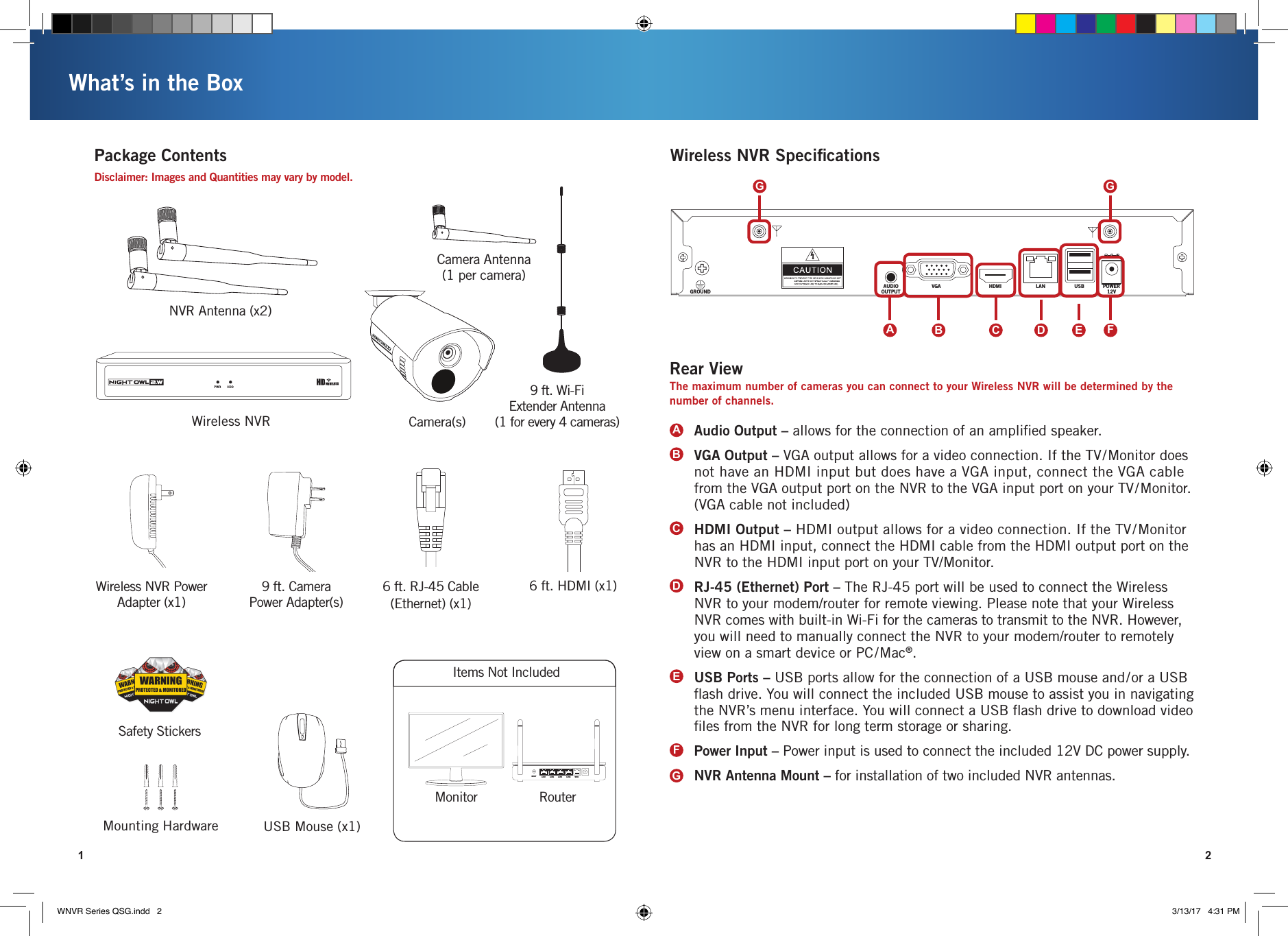 AUDIOOUTPUTGROUNDVGA HDMI LAN USB POWER12V1 2What’s in the BoxPackage ContentsWireless NVR Camera(s)USB Mouse (x1)Mounting HardwareDisclaimer: Images and Quantities may vary by model.Safety StickersMonitor RouterWireless NVR SpeciﬁcationsItems Not IncludedCamera Antenna(1 per camera)NVR Antenna (x2)6 ft. HDMI (x1)Wireless NVR Power Adapter (x1)9 ft. Camera Power Adapter(s)RESET LAN1 LAN2 LAN3 LAN4 WAN6 ft. RJ-45 Cable (Ethernet) (x1)Audio Output – allows for the connection of an ampliﬁed speaker.VGA Output – VGA output allows for a video connection. If the TV/Monitor does not have an HDMI input but does have a VGA input, connect the VGA cable from the VGA output port on the NVR to the VGA input port on your TV/Monitor. (VGA cable not included)HDMI Output – HDMI output allows for a video connection. If the TV/Monitor has an HDMI input, connect the HDMI cable from the HDMI output port on the NVR to the HDMI input port on your TV/Monitor.RJ-45 (Ethernet) Port – The RJ-45 port will be used to connect the Wireless NVR to your modem/router for remote viewing. Please note that your Wireless NVR comes with built-in Wi-Fi for the cameras to transmit to the NVR. However, you will need to manually connect the NVR to your modem/router to remotely view on a smart device or PC/Mac®. USB Ports – USB ports allow for the connection of a USB mouse and/or a USB ﬂash drive. You will connect the included USB mouse to assist you in navigating the NVR’s menu interface. You will connect a USB ﬂash drive to download video ﬁles from the NVR for long term storage or sharing. Power Input – Power input is used to connect the included 12V DC power supply.NVR Antenna Mount – for installation of two included NVR antennas.ABCDEFGRear ViewThe maximum number of cameras you can connect to your Wireless NVR will be determined by the number of channels. ADCB E FGG9 ft. Wi-Fi  Extender Antenna  (1 for every 4 cameras)WNVR Series QSG.indd   2 3/13/17   4:31 PM
