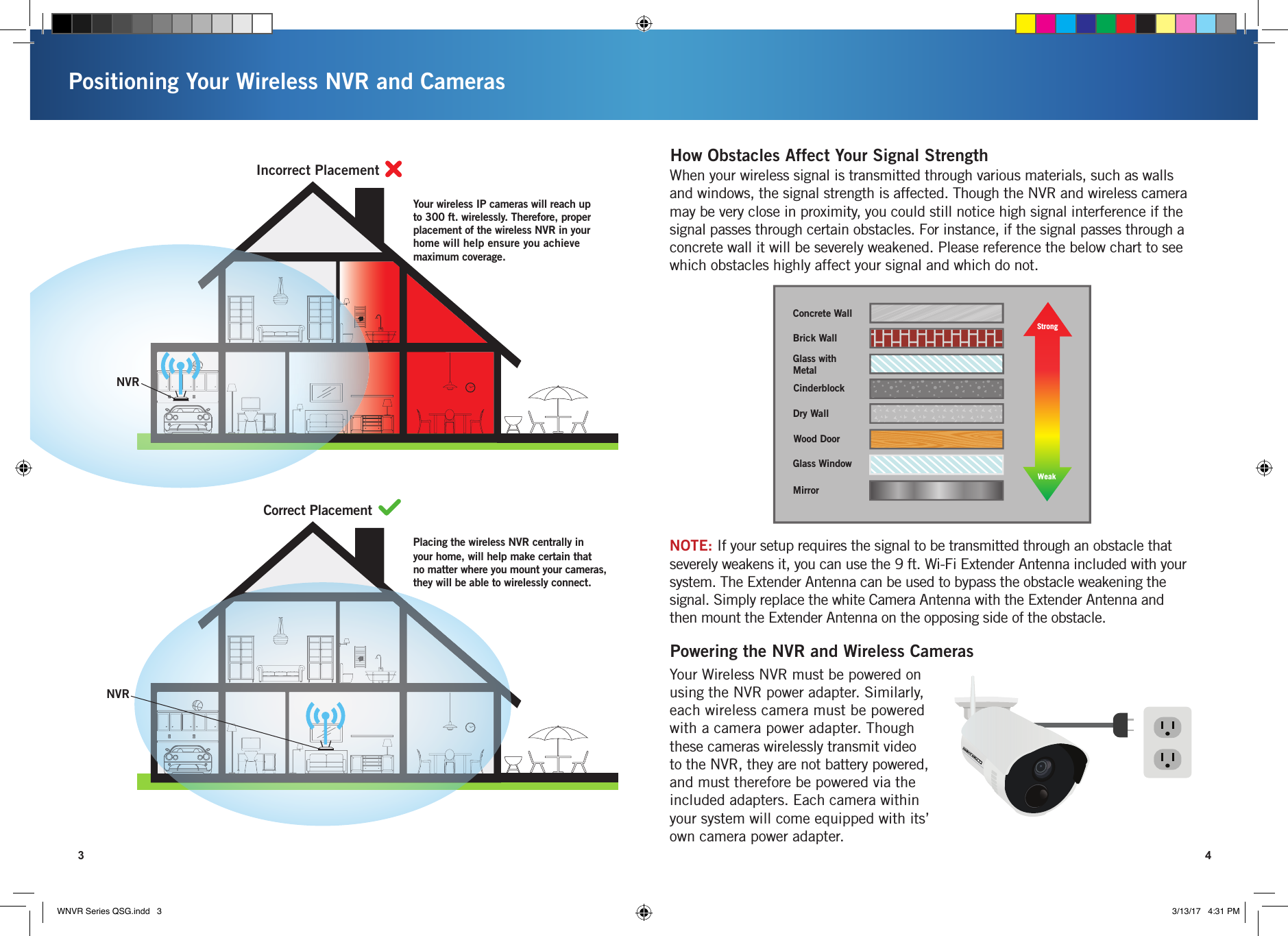 NVRNVRYour wireless IP cameras will reach up to 300 ft. wirelessly. Therefore, proper placement of the wireless NVR in your home will help ensure you achieve maximum coverage.Placing the wireless NVR centrally in your home, will help make certain that no matter where you mount your cameras, they will be able to wirelessly connect.POSITIONING YOUR WIRELESS NVRIncorrect PlacementCorrect PlacementPositioning Your Wireless NVR and Cameras3 4Strength of Transmission SignalConcrete WallBrick WallGlass with MetalDry WallWood DoorGlass WindowMirrorCinderblockStrongWeakWhen your wireless signal is transmitted through various materials, such as walls and windows, the signal strength is affected. Though the NVR and wireless camera may be very close in proximity, you could still notice high signal interference if the signal passes through certain obstacles. For instance, if the signal passes through a concrete wall it will be severely weakened. Please reference the below chart to see which obstacles highly affect your signal and which do not.How Obstacles Affect Your Signal StrengthYour Wireless NVR must be powered on using the NVR power adapter. Similarly, each wireless camera must be powered with a camera power adapter. Though these cameras wirelessly transmit video to the NVR, they are not battery powered, and must therefore be powered via the included adapters. Each camera within your system will come equipped with its’ own camera power adapter. Powering the NVR and Wireless CamerasNOTE: If your setup requires the signal to be transmitted through an obstacle that severely weakens it, you can use the 9 ft. Wi-Fi Extender Antenna included with your system. The Extender Antenna can be used to bypass the obstacle weakening the signal. Simply replace the white Camera Antenna with the Extender Antenna and then mount the Extender Antenna on the opposing side of the obstacle.WNVR Series QSG.indd   3 3/13/17   4:31 PM