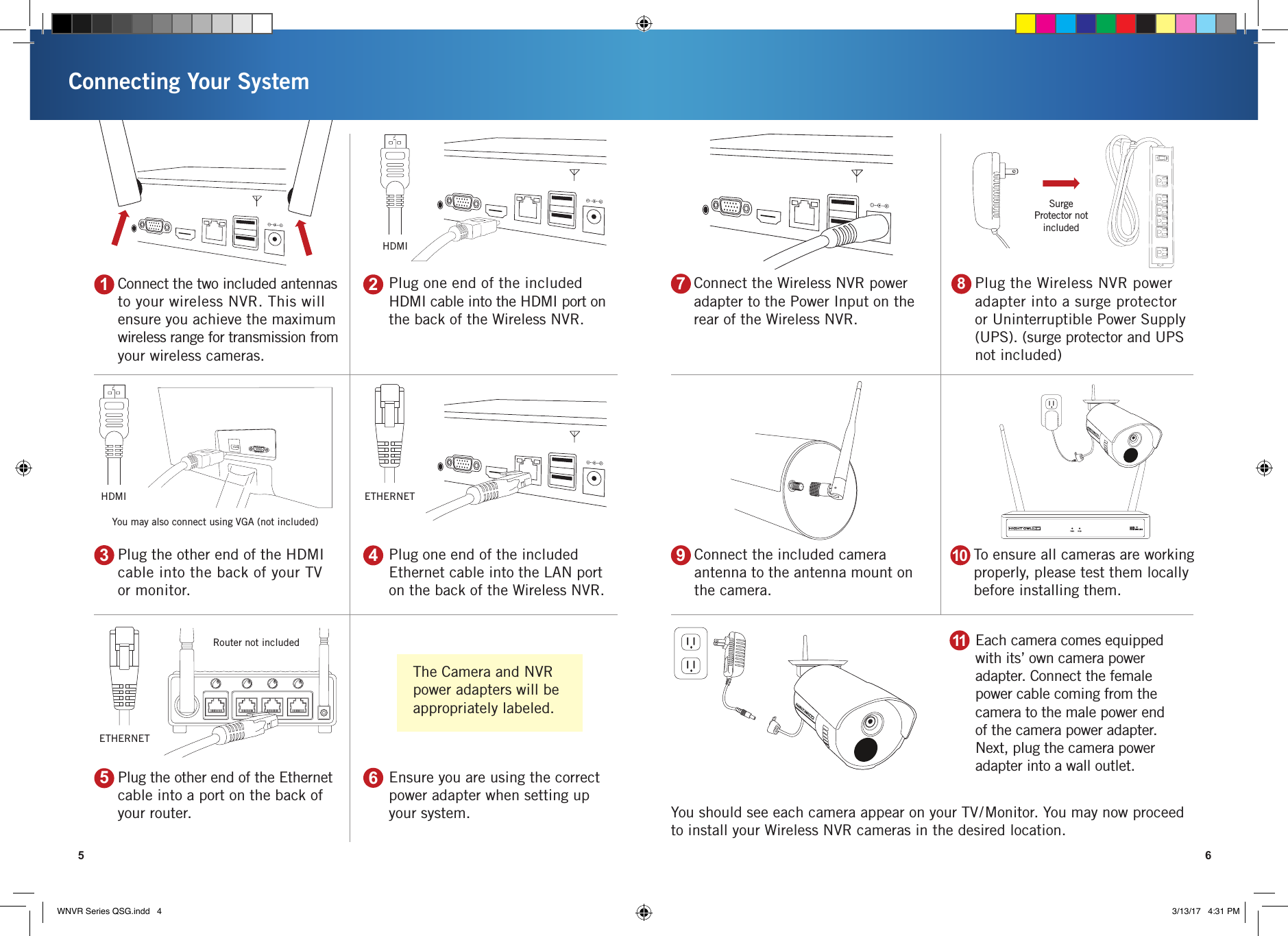 Connect the Wireless NVR power adapter to the Power Input on the rear of the Wireless NVR.Connecting Your System5 6Router not includedYou may also connect using VGA (not included)HDMISurge Protector not includedPlug one end of the included HDMI cable into the HDMI port on the back of the Wireless NVR.Connect the two included antennas to your wireless NVR. This will ensure you achieve the maximum wireless range for transmission from your wireless cameras.Plug one end of the included Ethernet cable into the LAN port on the back of the Wireless NVR.Plug the other end of the HDMI cable into the back of your TV or monitor.Ensure you are using the correct power adapter when setting up your system. You should see each camera appear on your TV/Monitor. You may now proceed to install your Wireless NVR cameras in the desired location.Plug the other end of the Ethernet cable into a port on the back of your router.Plug the Wireless NVR power adapter into a surge protector or Uninterruptible Power Supply (UPS). (surge protector and UPS not included)21435To ensure all cameras are working properly, please test them locally before installing them. Connect the included camera antenna to the antenna mount on the camera.109687HDMI ETHERNETEach camera comes equipped with its’ own camera power adapter. Connect the female power cable coming from the camera to the male power end of the camera power adapter. Next, plug the camera power adapter into a wall outlet.11ETHERNETThe Camera and NVR power adapters will be appropriately labeled.WNVR Series QSG.indd   4 3/13/17   4:31 PM