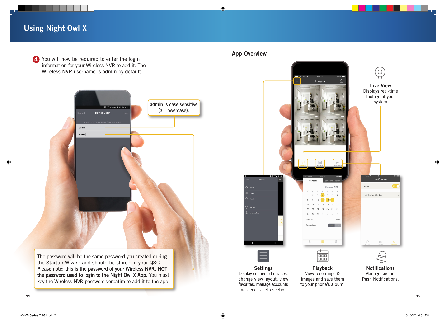 11 12Using Night Owl XThe password will be the same password you created during the Startup Wizard and should be stored in your QSG.  Please note: this is the password of your Wireless NVR, NOT the password used to login to the Night Owl X App. You must key the Wireless NVR password verbatim to add it to the app.admin is case sensitive  (all lowercase).Notiﬁcations  Manage custom  Push Notiﬁcations.Live View  Displays real-time footage of your systemPlayback View recordings &amp;  images and save them to your phone’s album.Settings Display connected devices, change view layout, view favorites, manage accounts and access help section.App Overview   You will now be required to enter the login information for your Wireless NVR to add it. The Wireless NVR username is admin by default.4WNVR Series QSG.indd   7 3/13/17   4:31 PM