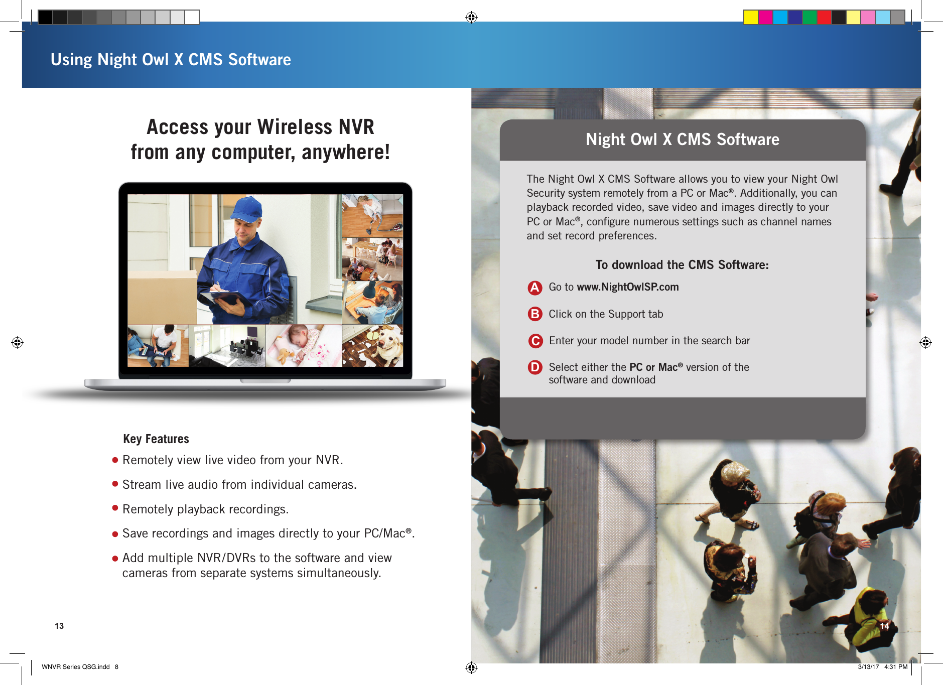 Night Owl X CMS SoftwareThe Night Owl X CMS Software allows you to view your Night Owl Security system remotely from a PC or Mac®. Additionally, you can playback recorded video, save video and images directly to your PC or Mac®, conﬁgure numerous settings such as channel names and set record preferences.To download the CMS Software:Go to www.NightOwlSP.comClick on the Support tabEnter your model number in the search barSelect either the PC or Mac® version of the  software and downloadABCDUsing Night Owl X CMS Software13 14Access your Wireless NVR  from any computer, anywhere!Key FeaturesRemotely view live video from your NVR.Stream live audio from individual cameras. Remotely playback recordings.Save recordings and images directly to your PC/Mac®.Add multiple NVR/DVRs to the software and view cameras from separate systems simultaneously. WNVR Series QSG.indd   8 3/13/17   4:31 PM