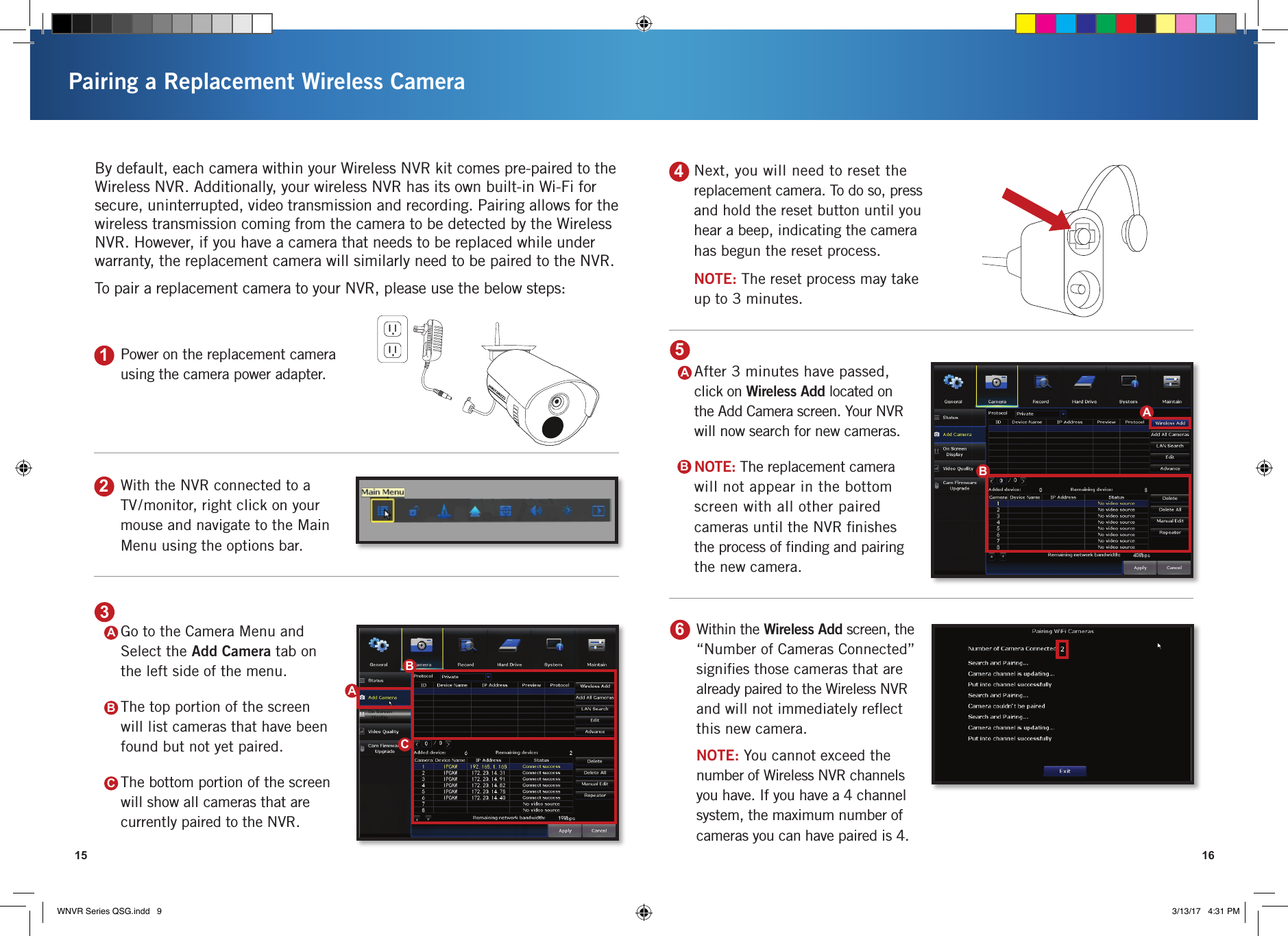 Pairing a Replacement Wireless Camera15 161Power on the replacement camera using the camera power adapter.3Go to the Camera Menu and Select the Add Camera tab on the left side of the menu.The top portion of the screen will list cameras that have been found but not yet paired.The bottom portion of the screen will show all cameras that are currently paired to the NVR.2With the NVR connected to a TV/monitor, right click on your mouse and navigate to the Main Menu using the options bar.By default, each camera within your Wireless NVR kit comes pre-paired to the Wireless NVR. Additionally, your wireless NVR has its own built-in Wi-Fi for secure, uninterrupted, video transmission and recording. Pairing allows for the wireless transmission coming from the camera to be detected by the Wireless NVR. However, if you have a camera that needs to be replaced while under warranty, the replacement camera will similarly need to be paired to the NVR. To pair a replacement camera to your NVR, please use the below steps:4Next, you will need to reset the replacement camera. To do so, press and hold the reset button until you hear a beep, indicating the camera has begun the reset process.NOTE: The reset process may take  up to 3 minutes. ABCABC6Within the Wireless Add screen, the “Number of Cameras Connected” signiﬁes those cameras that are already paired to the Wireless NVR and will not immediately reﬂect this new camera.NOTE: You cannot exceed the number of Wireless NVR channels you have. If you have a 4 channel system, the maximum number of cameras you can have paired is 4.5After 3 minutes have passed, click on Wireless Add located on the Add Camera screen. Your NVR will now search for new cameras. NOTE: The replacement camera will not appear in the bottom screen with all other paired cameras until the NVR ﬁnishes the process of ﬁnding and pairing the new camera. ABBAWNVR Series QSG.indd   9 3/13/17   4:31 PM