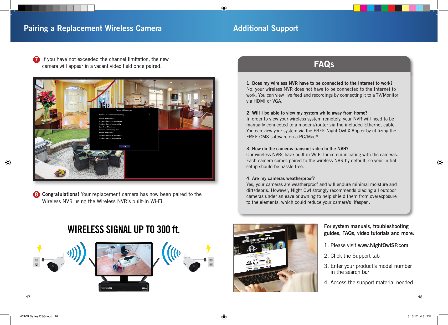 17Pairing a Replacement Wireless Camera Additional Support187If you have not exceeded the channel limitation, the new camera will appear in a vacant video ﬁeld once paired.8Congratulations! Your replacement camera has now been paired to the Wireless NVR using the Wireless NVR’s built-in Wi-Fi.1. Does my wireless NVR have to be connected to the Internet to work?No, your wireless NVR does not have to be connected to the Internet to work. You can view live feed and recordings by connecting it to a TV/Monitor via HDMI or VGA.2. Will I be able to view my system while away from home?In order to view your wireless system remotely, your NVR will need to be manually connected to a modem/router via the included Ethernet cable. You can view your system via the FREE Night Owl X App or by utilizing the FREE CMS software on a PC/Mac®.3. How do the cameras transmit video to the NVR?Our wireless NVRs have built-in Wi-Fi for communicating with the cameras. Each camera comes paired to the wireless NVR by default, so your initial setup should be hassle free.4. Are my cameras weatherproof?Yes, your cameras are weatherproof and will endure minimal moisture and dirt/debris. However, Night Owl strongly recommends placing all outdoor cameras under an eave or awning to help shield them from overexposure  to the elements, which could reduce your camera’s lifespan.FAQs1. Please visit www.NightOwlSP.com2. Click the Support tab3.  Enter your product’s model number  in the search bar4. Access the support material neededFor system manuals, troubleshooting guides, FAQs, video tutorials and more:WNVR Series QSG.indd   10 3/13/17   4:31 PM