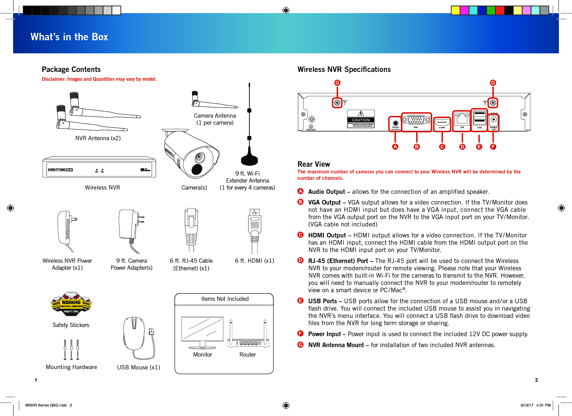 AUDIOOUTPUTGROUNDVGA HDMI LAN USB POWER12V1 2What’s in the BoxPackage ContentsWireless NVR Camera(s)USB Mouse (x1)Mounting HardwareDisclaimer: Images and Quantities may vary by model.Safety StickersMonitor RouterWireless NVR SpeciﬁcationsItems Not IncludedCamera Antenna(1 per camera)NVR Antenna (x2)6 ft. HDMI (x1)Wireless NVR Power Adapter (x1)9 ft. Camera Power Adapter(s)RESET LAN1 LAN2 LAN3 LAN4 WAN6 ft. RJ-45 Cable (Ethernet) (x1)Audio Output – allows for the connection of an ampliﬁed speaker.VGA Output – VGA output allows for a video connection. If the TV/Monitor does not have an HDMI input but does have a VGA input, connect the VGA cable from the VGA output port on the NVR to the VGA input port on your TV/Monitor. (VGA cable not included)HDMI Output – HDMI output allows for a video connection. If the TV/Monitor has an HDMI input, connect the HDMI cable from the HDMI output port on the NVR to the HDMI input port on your TV/Monitor.RJ-45 (Ethernet) Port – The RJ-45 port will be used to connect the Wireless NVR to your modem/router for remote viewing. Please note that your Wireless NVR comes with built-in Wi-Fi for the cameras to transmit to the NVR. However, you will need to manually connect the NVR to your modem/router to remotely view on a smart device or PC/Mac®. USB Ports – USB ports allow for the connection of a USB mouse and/or a USB ﬂash drive. You will connect the included USB mouse to assist you in navigating the NVR’s menu interface. You will connect a USB ﬂash drive to download video ﬁles from the NVR for long term storage or sharing. Power Input – Power input is used to connect the included 12V DC power supply.NVR Antenna Mount – for installation of two included NVR antennas.ABCDEFGRear ViewThe maximum number of cameras you can connect to your Wireless NVR will be determined by the number of channels. ADCB E FGG9 ft. Wi-Fi  Extender Antenna  (1 for every 4 cameras)WNVR Series QSG.indd   2 3/13/17   4:31 PM