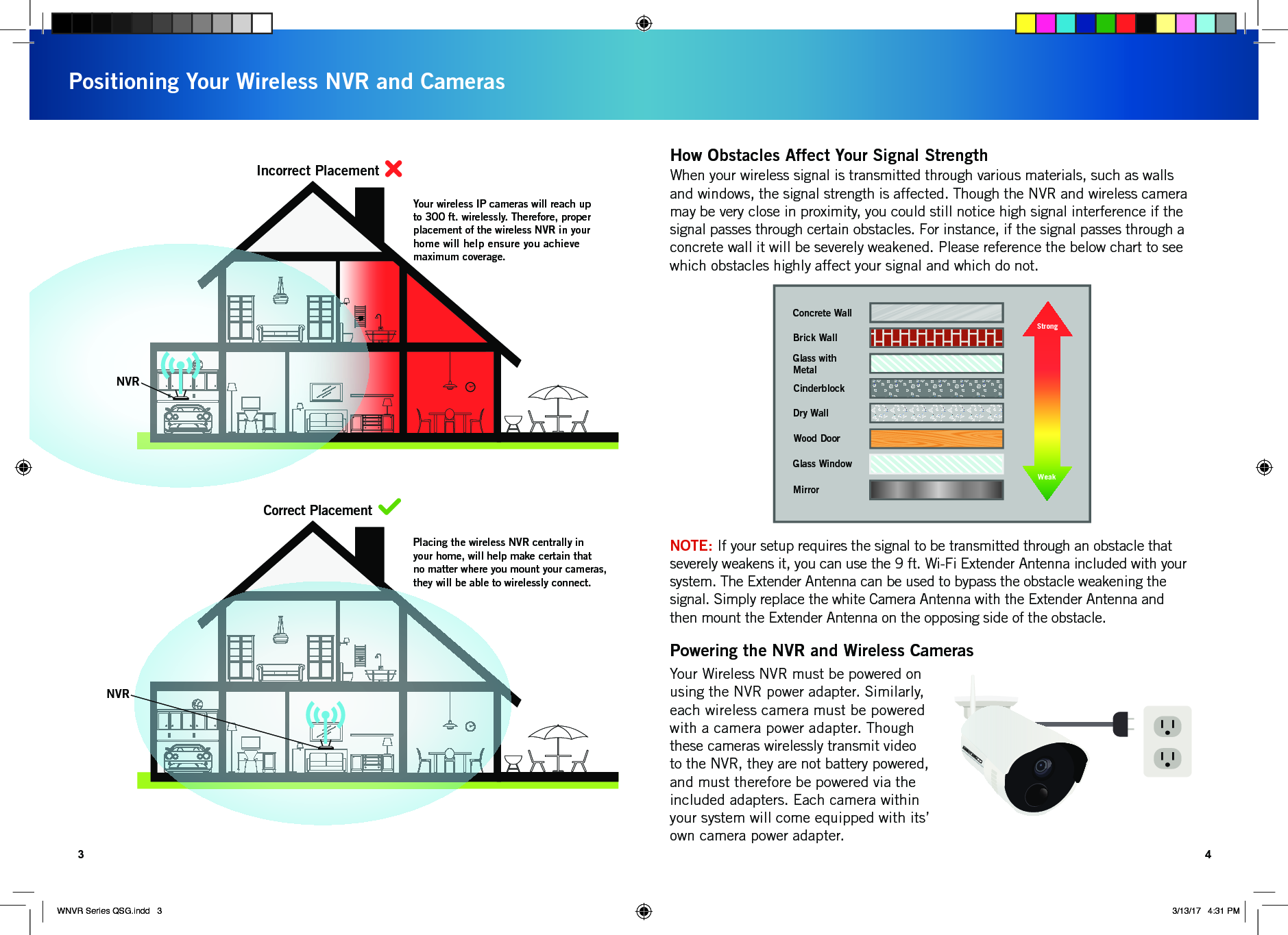 NVRNVRYour wireless IP cameras will reach up to 300 ft. wirelessly. Therefore, proper placement of the wireless NVR in your home will help ensure you achieve maximum coverage.Placing the wireless NVR centrally in your home, will help make certain that no matter where you mount your cameras, they will be able to wirelessly connect.POSITIONING YOUR WIRELESS NVRIncorrect PlacementCorrect PlacementPositioning Your Wireless NVR and Cameras3 4Strength of Transmission SignalConcrete WallBrick WallGlass with MetalDry WallWood DoorGlass WindowMirrorCinderblockStrongWeakWhen your wireless signal is transmitted through various materials, such as walls and windows, the signal strength is affected. Though the NVR and wireless camera may be very close in proximity, you could still notice high signal interference if the signal passes through certain obstacles. For instance, if the signal passes through a concrete wall it will be severely weakened. Please reference the below chart to see which obstacles highly affect your signal and which do not.How Obstacles Affect Your Signal StrengthYour Wireless NVR must be powered on using the NVR power adapter. Similarly, each wireless camera must be powered with a camera power adapter. Though these cameras wirelessly transmit video to the NVR, they are not battery powered, and must therefore be powered via the included adapters. Each camera within your system will come equipped with its’ own camera power adapter. Powering the NVR and Wireless CamerasNOTE: If your setup requires the signal to be transmitted through an obstacle that severely weakens it, you can use the 9 ft. Wi-Fi Extender Antenna included with your system. The Extender Antenna can be used to bypass the obstacle weakening the signal. Simply replace the white Camera Antenna with the Extender Antenna and then mount the Extender Antenna on the opposing side of the obstacle.WNVR Series QSG.indd   3 3/13/17   4:31 PM