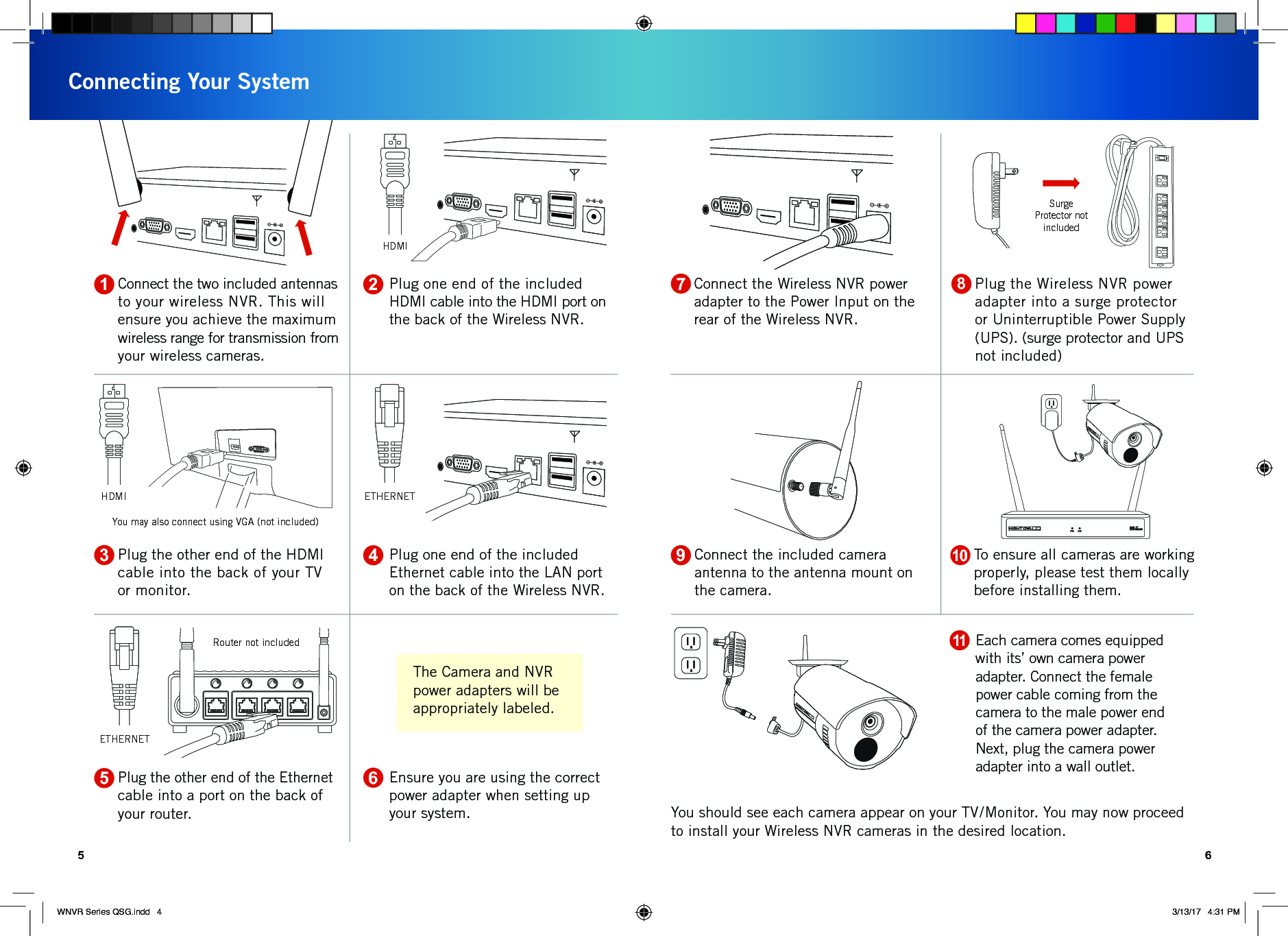Connect the Wireless NVR power adapter to the Power Input on the rear of the Wireless NVR.Connecting Your System5 6Router not includedYou may also connect using VGA (not included)HDMISurge Protector not includedPlug one end of the included HDMI cable into the HDMI port on the back of the Wireless NVR.Connect the two included antennas to your wireless NVR. This will ensure you achieve the maximum wireless range for transmission from your wireless cameras.Plug one end of the included Ethernet cable into the LAN port on the back of the Wireless NVR.Plug the other end of the HDMI cable into the back of your TV or monitor.Ensure you are using the correct power adapter when setting up your system. You should see each camera appear on your TV/Monitor. You may now proceed to install your Wireless NVR cameras in the desired location.Plug the other end of the Ethernet cable into a port on the back of your router.Plug the Wireless NVR power adapter into a surge protector or Uninterruptible Power Supply (UPS). (surge protector and UPS not included)21435To ensure all cameras are working properly, please test them locally before installing them. Connect the included camera antenna to the antenna mount on the camera.109687HDMI ETHERNETEach camera comes equipped with its’ own camera power adapter. Connect the female power cable coming from the camera to the male power end of the camera power adapter. Next, plug the camera power adapter into a wall outlet.11ETHERNETThe Camera and NVR power adapters will be appropriately labeled.WNVR Series QSG.indd   4 3/13/17   4:31 PM