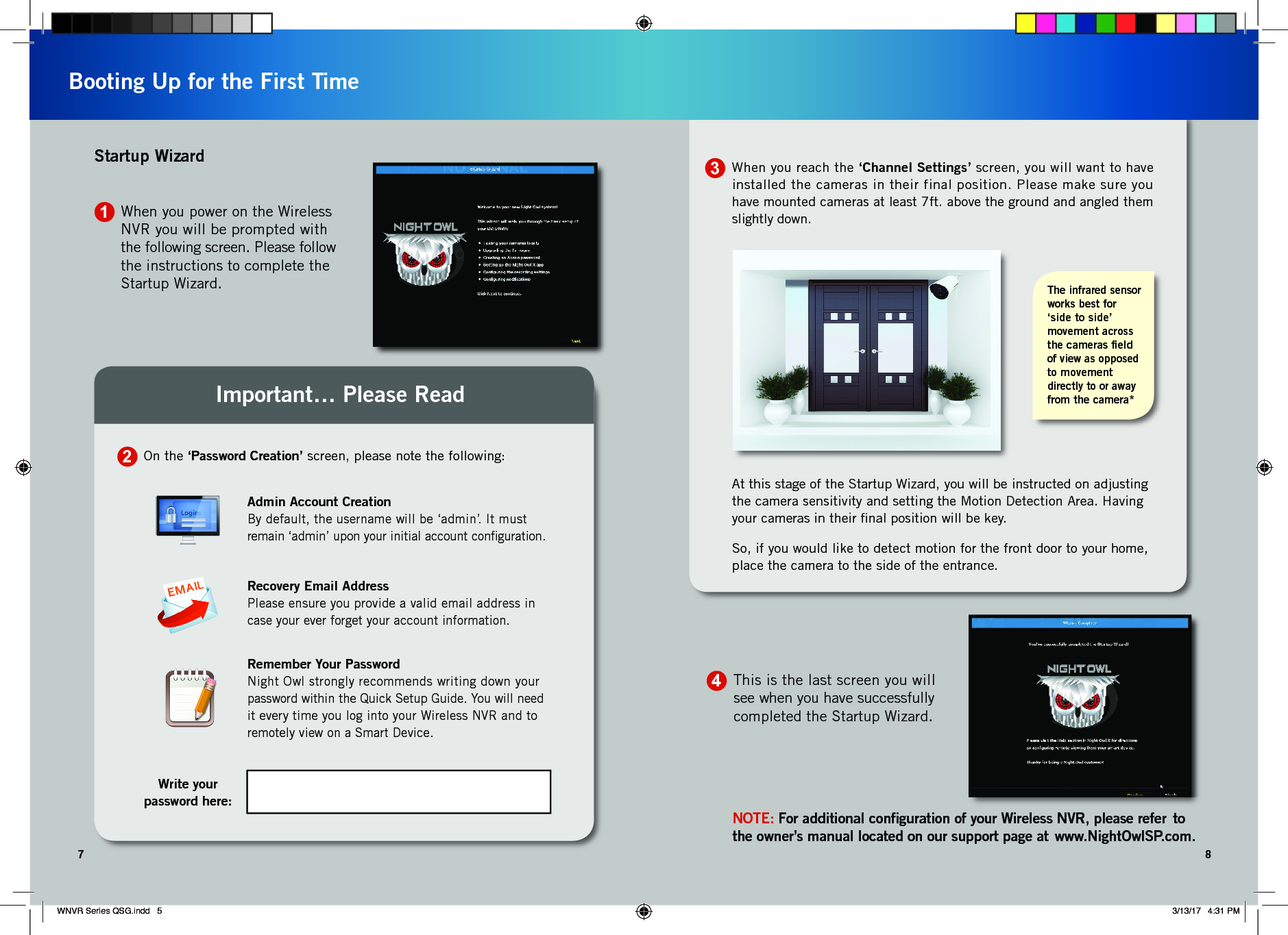 When you reach the ‘Channel Settings’ screen, you will want to have installed the cameras in their final position. Please make sure you have mounted cameras at least 7ft. above the ground and angled them slightly down.At this stage of the Startup Wizard, you will be instructed on adjusting the camera sensitivity and setting the Motion Detection Area. Having your cameras in their ﬁnal position will be key. So, if you would like to detect motion for the front door to your home, place the camera to the side of the entrance.The infrared sensor works best for ‘side to side’  movement across the cameras ﬁeld  of view as opposed to movement directly to or away from the camera*37 8Booting Up for the First TimeNOTE: For additional conﬁguration of your Wireless NVR, please refer  to the owner’s manual located on our support page at  www.NightOwlSP.com.This is the last screen you will see when you have successfully completed the Startup Wizard.41On the ‘Password Creation’ screen, please note the following:2Write your  password here:Admin Account CreationBy default, the username will be ‘admin’. It must  remain ‘admin’ upon your initial account conﬁguration.Recovery Email AddressPlease ensure you provide a valid email address in case your ever forget your account information.Remember Your PasswordNight Owl strongly recommends writing down your  password within the Quick Setup Guide. You will need  it every time you log into your Wireless NVR and to remotely view on a Smart Device.Important… Please ReadWhen you power on the Wireless NVR you will be prompted with the following screen. Please follow the instructions to complete the Startup Wizard.Startup WizardWNVR Series QSG.indd   5 3/13/17   4:31 PM
