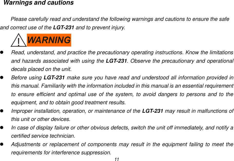 11 Warnings and cautions  Please carefully read and understand the following warnings and cautions to ensure the safe and correct use of the LGT-231 and to prevent injury.   Read, understand, and practice the precautionary operating instructions. Know the limitations and hazards associated with using the LGT-231. Observe the precautionary and operational decals placed on the unit.  Before using LGT-231 make sure you have read and understood all information provided in this manual. Familiarity with the information included in this manual is an essential requirement to ensure efficient  and optimal  use  of the system, to  avoid  dangers  to  persons  and  to  the equipment, and to obtain good treatment results.  Improper installation, operation, or maintenance of the LGT-231 may result in malfunctions of this unit or other devices.  In case of display failure or other obvious defects, switch the unit off immediately, and notify a certified service technician.  Adjustments or replacement of components may result in the equipment failing to meet the requirements for interference suppression. 