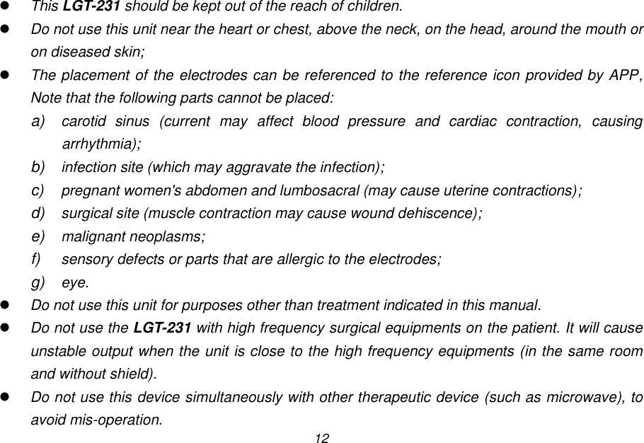 12  This LGT-231 should be kept out of the reach of children.  Do not use this unit near the heart or chest, above the neck, on the head, around the mouth or on diseased skin;  The placement of the electrodes can be referenced to the reference icon provided by APP, Note that the following parts cannot be placed: a) carotid  sinus  (current  may  affect  blood  pressure  and  cardiac  contraction,  causing arrhythmia); b) infection site (which may aggravate the infection); c)  pregnant women's abdomen and lumbosacral (may cause uterine contractions); d) surgical site (muscle contraction may cause wound dehiscence); e) malignant neoplasms; f) sensory defects or parts that are allergic to the electrodes; g) eye.  Do not use this unit for purposes other than treatment indicated in this manual.  Do not use the LGT-231 with high frequency surgical equipments on the patient. It will cause unstable output when the unit is close to the high frequency equipments (in the same room and without shield).  Do not use this device simultaneously with other therapeutic device (such as microwave), to avoid mis-operation. 