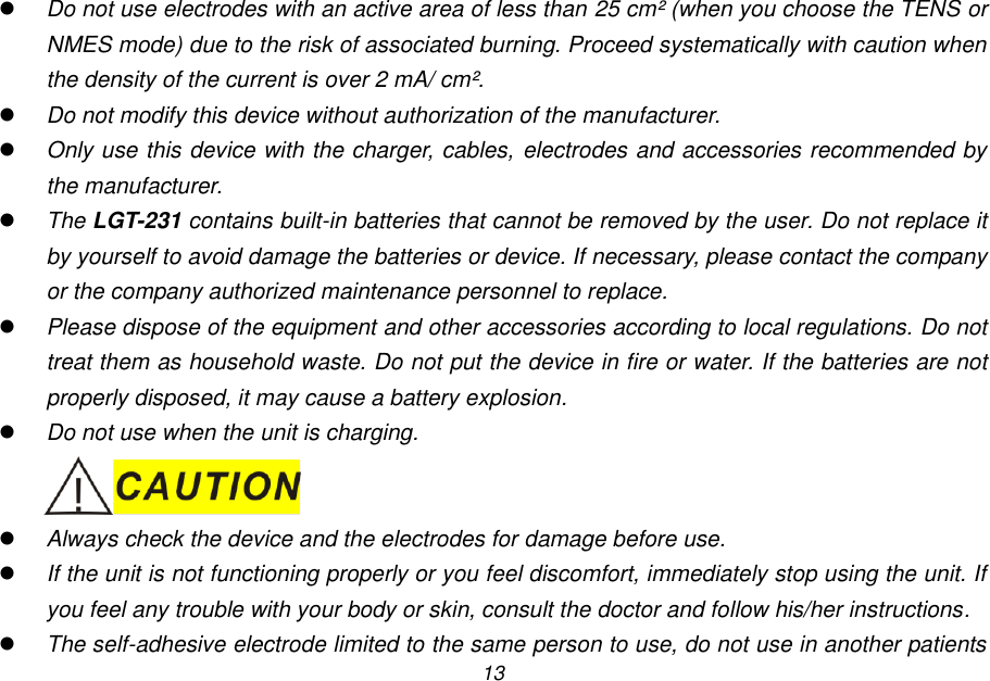13  Do not use electrodes with an active area of less than 25 cm&sup2; (when you choose the TENS or NMES mode) due to the risk of associated burning. Proceed systematically with caution when the density of the current is over 2 mA/ cm&sup2;.  Do not modify this device without authorization of the manufacturer.  Only use this device with the charger, cables, electrodes and accessories recommended by the manufacturer.  The LGT-231 contains built-in batteries that cannot be removed by the user. Do not replace it by yourself to avoid damage the batteries or device. If necessary, please contact the company or the company authorized maintenance personnel to replace.  Please dispose of the equipment and other accessories according to local regulations. Do not treat them as household waste. Do not put the device in fire or water. If the batteries are not properly disposed, it may cause a battery explosion.  Do not use when the unit is charging.   Always check the device and the electrodes for damage before use.  If the unit is not functioning properly or you feel discomfort, immediately stop using the unit. If you feel any trouble with your body or skin, consult the doctor and follow his/her instructions.  The self-adhesive electrode limited to the same person to use, do not use in another patients 
