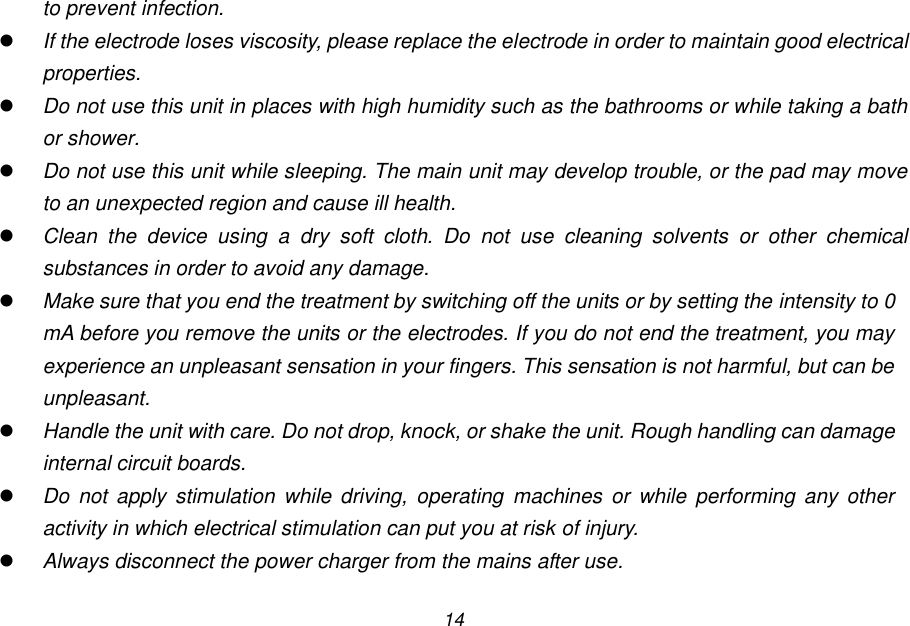 14 to prevent infection.  If the electrode loses viscosity, please replace the electrode in order to maintain good electrical properties.  Do not use this unit in places with high humidity such as the bathrooms or while taking a bath or shower.  Do not use this unit while sleeping. The main unit may develop trouble, or the pad may move to an unexpected region and cause ill health.  Clean  the  device  using  a  dry  soft  cloth.  Do  not  use  cleaning  solvents  or  other  chemical substances in order to avoid any damage.  Make sure that you end the treatment by switching off the units or by setting the intensity to 0 mA before you remove the units or the electrodes. If you do not end the treatment, you may experience an unpleasant sensation in your fingers. This sensation is not harmful, but can be unpleasant.  Handle the unit with care. Do not drop, knock, or shake the unit. Rough handling can damage internal circuit boards.  Do  not  apply  stimulation  while driving, operating machines or while performing any other activity in which electrical stimulation can put you at risk of injury.  Always disconnect the power charger from the mains after use.  
