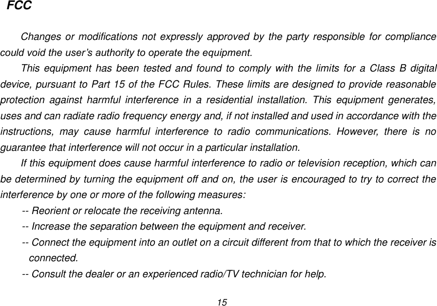 15 FCC  Changes or modifications not expressly approved by the party responsible for compliance could void the user&rsquo;s authority to operate the equipment. This equipment has  been  tested and found  to comply with the  limits for  a Class B digital device, pursuant to Part 15 of the FCC Rules. These limits are designed to provide reasonable protection  against  harmful  interference  in  a  residential  installation.  This  equipment  generates, uses and can radiate radio frequency energy and, if not installed and used in accordance with the instructions,  may  cause  harmful  interference  to  radio  communications.  However,  there  is  no guarantee that interference will not occur in a particular installation. If this equipment does cause harmful interference to radio or television reception, which can be determined by turning the equipment off and on, the user is encouraged to try to correct the interference by one or more of the following measures: -- Reorient or relocate the receiving antenna. -- Increase the separation between the equipment and receiver. -- Connect the equipment into an outlet on a circuit different from that to which the receiver is connected. -- Consult the dealer or an experienced radio/TV technician for help. 