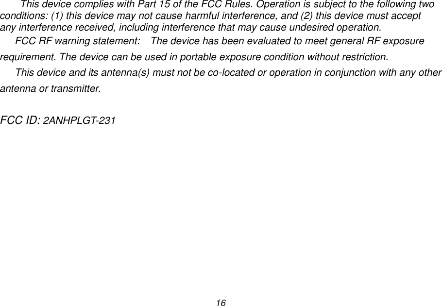 16 This device complies with Part 15 of the FCC Rules. Operation is subject to the following two conditions: (1) this device may not cause harmful interference, and (2) this device must accept any interference received, including interference that may cause undesired operation. FCC RF warning statement:  The device has been evaluated to meet general RF exposure requirement. The device can be used in portable exposure condition without restriction. This device and its antenna(s) must not be co-located or operation in conjunction with any other antenna or transmitter.  FCC ID: 2ANHPLGT-231  