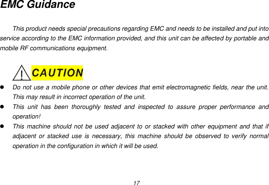 17 EMC Guidance  This product needs special precautions regarding EMC and needs to be installed and put into service according to the EMC information provided, and this unit can be affected by portable and mobile RF communications equipment.    Do not use a mobile phone or other devices that emit electromagnetic fields, near the unit. This may result in incorrect operation of the unit.  This  unit  has  been  thoroughly  tested  and  inspected  to  assure  proper  performance  and operation!  This machine should not be used adjacent to or stacked with other equipment  and that if adjacent  or  stacked  use  is  necessary,  this  machine  should  be  observed  to  verify  normal operation in the configuration in which it will be used.  
